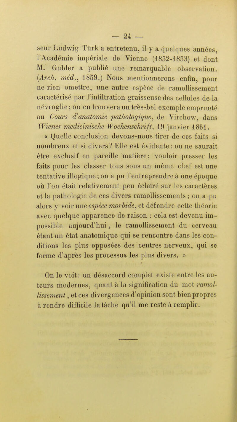 seul Ludwig ïiirk a entretenu, il y a quelques années, l'Académie impériale de Vienne (1852-1853) et dont M. Gubler a publié une remarquable observation. {Arch. méd., 1859.) Nous mentiounerons enfin, pour ne rien omettre, une autre espèce de ramollissement caractérisé par l'infiltration graisseuse des cellules de la névroglie ; on en trouvera un très-bel exemple emprunté au Cours d'anatomie pathologique, de Vircliow, dans Wiener medicinische Wochenschrift, 19 janvier 1861. « Quelle conclusion devons-nous tirer de ces faits si nombreux et si divers? Elle est évidente : on ne saurait être exclusif en pareille matière; vouloir presser les faits pour les classer tous sous un même chef est une tentative illogique ; on a pu l'entreprendre à une époque oti l'on était relativement peu éclairé sur les caractères et la pathologie de ces divers ramollissements ; on a pu alors y voir uneespèce morbide, et défendre cette théorie avec quelque apparence de raison : cela est devenu im- possible aujourd'hui, le ramollissement du cerveau étant un état anatomique qui se rencontre dans les con- ditions les plus opposées des centres nerveux, qui se forme d'après les processus les plus divers. » On le voit: un désaccord complet existe entre les au- teurs modernes, quant à la signification du mot ramol- lissement , et ces divergences d'opinion sont bien propres à rendre difficile la tâche qu'il me reste à remplir.