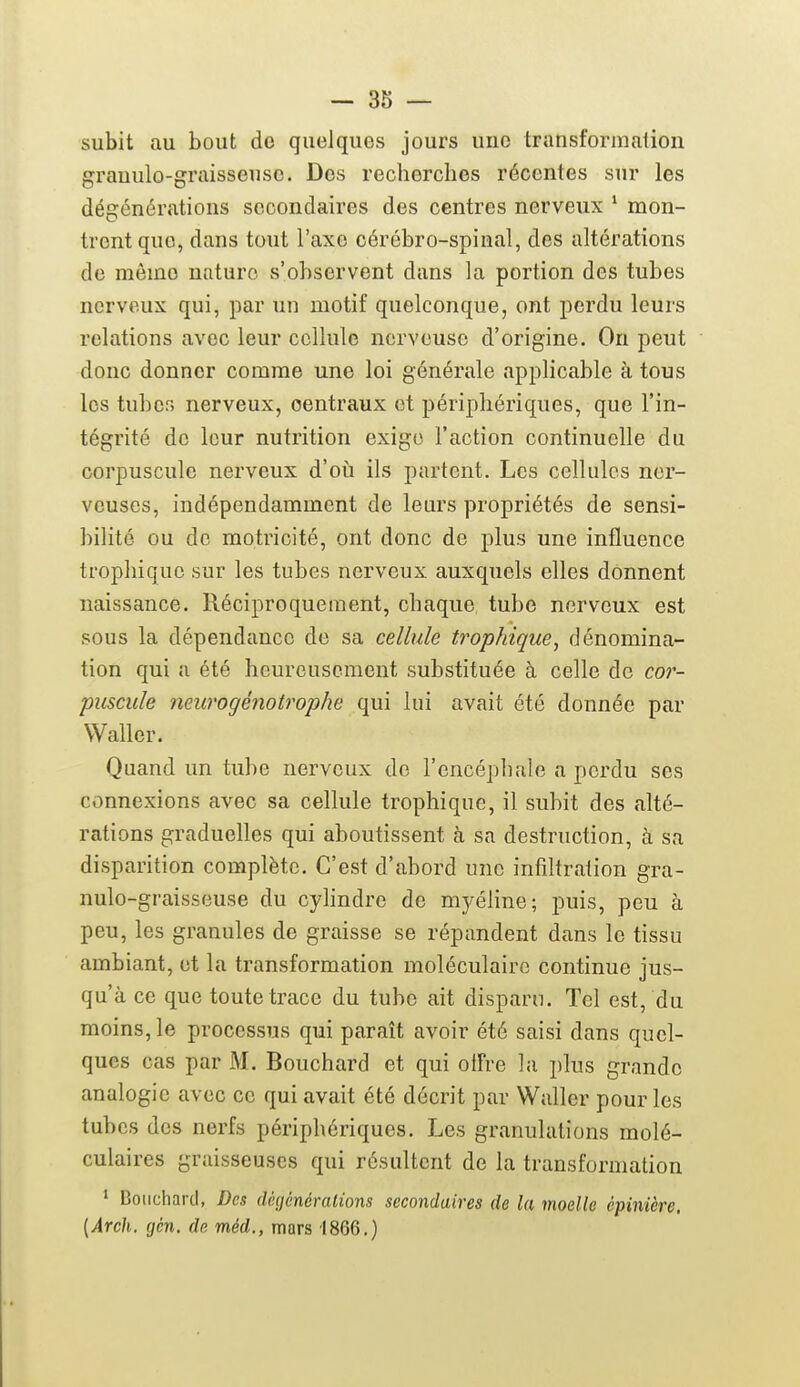 subit au bout de quelques jours une transformation grauulo-graisseusc. Des recherches récentes sur les dégénérations secondaires des centres nerveux ^ mon- trent que, dans tout l'axe cérébro-spinal, des altérations de même nature s'observent dans la portion des tubes nerveux qui, par un motif quelconque, ont perdu leurs relations avec leur cellule nerveuse d'origine. On peut donc donner comme une loi générale applicable à tous les tubcr> nerveux, centraux et périphériques, que l'in- tégrité de leur nutrition exige l'action continuelle du corpuscule nerveux d'oii ils partent. Les cellules ner- veuses, indépendamment de leurs propriétés de sensi- bilité ou de motricité, ont donc de plus une influence trophiquo sur les tubes nerveux auxquels elles donnent naissance. Réciproquement, chaque tube nerveux est sous la dépendance de sa cellule trophique, dénomina- tion qui a été heureusement substituée à celle de cor- puscule neurogénotrophe qui lui avait été donnée par Waller. Quand un tube nerveux do l'encéphale a perdu ses connexions avec sa cellule trophique, il subit des alté- rations graduelles qui aboutissent h sa destruction, à sa disparition complète. C'est d'abord une infiltration gra- nulo-graisseuse du cylindre de myéline; puis, peu à peu, les granules de graisse se répandent dans le tissu ambiant, et la transformation moléculaire continue jus- qu'à ce que toute trace du tube ait disparn. Tel est, du moins, le processus qui paraît avoir été saisi dans quel- ques cas par M. Bouchard et qui offre la plus grande analogie avec ce qui avait été décrit par Waller pour les tubes des nerfs périphériques. Les granulations molé- culaires graisseuses qui résultent de la transformation ' Bouchard, Des (l(;<jénéralions secondaires de la moelle cpinière. [Arch. gén, de méd., mars 1866.)