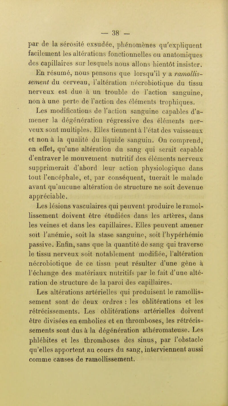 par de la sérosité exsudée, pliénomènes qu'expliquent facilement les altérations fonctionnelles ou anatomiques des capillaires sur lesquels nous allons bientôt insister. En résumé, nous pensons que lorsqu'il y a ramollis- sement du cerveau, l'altération nécrobiotique du tissu nerveux est due à un trouble de l'action sanguine, non à une perte de l'action des éléments trophiques. Les modifications de l'action sanguine capables d'a- mener la dégénération régressive des éléments ner- veux sont multiples. Elles tiennent à l'état des vaisseaux et non à la qualité du liquide sanguin. On comprend, en efTet, qu'une altération du sang qui serait capable d'entraver le mouvement nutritif des éléments nerveux supprimerait d'abord leur action physiologique dans tout l'encéphale, et, par conséquent, tuerait le malade avant qu'aucune altération de structure ne soit devenue appréciable. Les lésions vasculaires qui peuvent produire le ramol- lissement doivent être étudiées dans les artères, dans les veines et dans les capillaires. Elles peuvent amener soit Tanémie, soit la stase sanguine, soit l'hypérliémio passive. Enfin, sans que la quantité de sang qui traverse le tissu nerveux soit notablement modifiée, l'altération nécrobiotique de ce tissu peut résulter d'une gène à l'échange des matériaux nutritifs par le fait d'une alté- ration de structure de la paroi des capillaires. Les altérations artérielles qui produisent le ramollis- sement sont de deux ordres : les oblitérations et les rétrécissements. Les obhtérations artérielles doivent être divisées en embolies et en thromboses, les rétrécis- sements sont dus à la dégénération athéromateuse. Les phlébites et les thromboses des sinus, par l'obstacle qu'elles apportent au cours du sang, interviennent aussi comme causes de ramolhsseraent.
