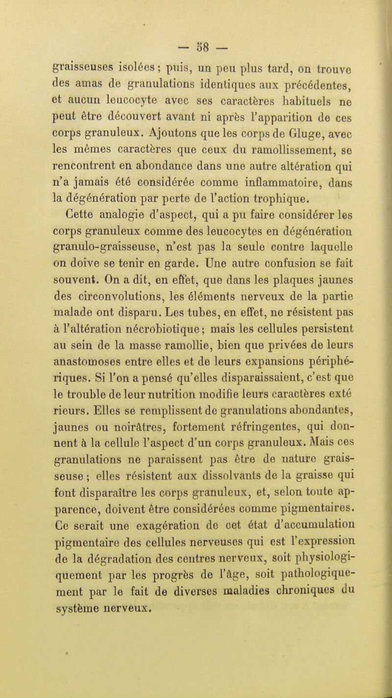 graisseuses isolées; puis, un peu plus tard, on trouve des amas de granulations identiques aux précédentes, et aucun leucocyte avec ses caractères habituels ne peut être découvert avant ni après l'apparition do ces corps granuleux. Ajoutons que les corps de Gluge, avec les mêmes caractères que ceux du ramollissement, se rencontrent en abondance dans une autre altération qui n'a jamais été considérée comme inflammatoire, dans la dégénération par perte de l'action trophique. Cette analogie d'aspect, qui a pu faire considérer les corps granuleux comme des leucocytes en dégénération granulo-graisseuse, n'est pas la seule contre laquelle on doive se tenir en garde. Une autre confusion se fait souvent. On a dit, en efîet, que dans les plaques jaunes des circonvolutions, les éléments nerveux de la partie malade ont disparu. Les tubes, en effet, ne résistent pas à l'altération nécrobiotique ; mais les cellules persistent au sein de la masse ramollie, bien que privées de leurs anastomoses entre elles et de leurs expansions périphé- riques. Si l'on a pensé qu'elles disparaissaient, c'est que le trouble de leur nutrition modifie leurs caractères exté rieurs. Elles se remplissent de granulations abondantes, jaunes ou noirâtres, fortement réfringentes, qui don- nent à la cellule l'aspect d'un corps granuleux. Mais ces granulations ne paraissent pas être de nature grais- seuse ; elles résistent aux dissolvants de la graisse qui font disparaître les corps granuleux, et, selon toute ap- parence, doivent être considérées comme pigmentaires. Ce serait une exagération de cet état d'accumulation pigmentaire des cellules nerveuses qui est l'expression de la dégradation des centres nerveux, soit physiologi- quement par les progrès de l'âge, soit pathologique- ment par le fait de diverses maladies chroniques du système nerveux.