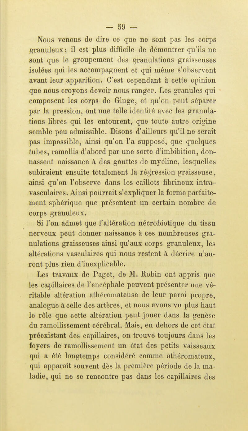 - 39 - Nous venons do dire ce que ne sont pas les corps f»ranuleux ; il est plus difficile de démontrer qu'ils ne sont que le groupement des granulations graisseuses isolées qui les accompagnent et qui même s'observent avant leur apparition. C'est cependant à cette opinion que nous croyons devoir nous ranger. Les granules qui composent les corps de Gluge, et qu'on peut séparer par la pression, ont une telle identité avec les granula- tions libres qui les entourent, que toute autre origine semble peu admissible. Disons d'ailleurs qu'il ne serait pas impossible, ainsi qu'on l'a supposé, que quelques tubes, ramollis d'abord par une sorte d'imbibition, don- nassent naissance à des gouttes de myéline, lesquelles subiraient ensuite totalement la régression graisseuse, ainsi qu'on l'observe dans les caillots fibrineux intra- vasculaires. Ainsi pourrait s'expliquer la forme parfaite- ment sphérique que présentent un certain nombre de corps granuleux. Si l'on admet que l'altération nécrobiotique du tissu nerveux peut donner naissance à ces nombreuses gra- nulations graisseuses ainsi qu'aux corps granuleux, les altérations vasculaires qui nous restent à décrire n'au- ront plus rien d'inexplicable. Les travaux de Paget, de M. Robin ont appris que les capillaires de l'encéphale peuvent présenter une vé- ritable altération athéromateuse de leur paroi propre, analogue à celle des artères, et nous avons vu plus haut le rôle que cette altération peut jouer dans la genèse du ramollissement cérébral. Mais, en dehors de cet état préexistant des capillaires, on trouve toujours dans les foyers de ramollissement un état des petits vaisseaux qui a été longtemps considéré comme athéromateux, qui apparaît souvent dès la première période de la ma- ladie, qui ne se rencontre pas dans les capillaires des