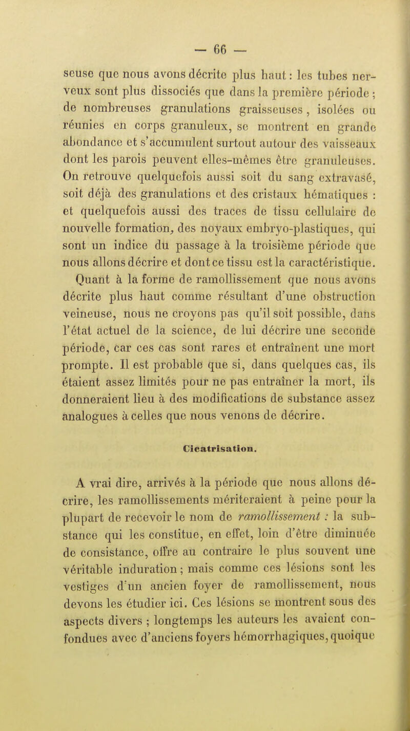 scuso que nous avons décrite plus haut : les tubes ner- veux sont plus dissociés que dans la première période ; de nombreuses granulations graisseuses, isolées ou réunies en corps granuleux, se montrent en grande abondance et s'accumulent surtout autour des vaisseaux dont les parois peuvent elles-mêmes être granuleuses. On retrouve quelquefois aussi soit du sang cxtravasé, soit déjà des granulations et des cristaux hématiques : et quelquefois aussi des traces de tissu cellulaire de nouvelle formation, des noyaux embryo-plastiques, qui sont un indice du passage à la troisième période que nous allons décrire et dont ce tissu est la caractéristique. Quant à la forme de ramollissement que nous avons décrite plus haut comme résultant d'une obstruction veineuse, nous ne croyons pas qu'il soit possible, dans l'état actuel de la science, de lui décrire une seconde période, car ces cas sont rares et entraînent une mort prompte. Il est probable que si, dans quelques cas, ils étaient assez limités pour ne pas entraîner la mort, ils donneraient lieu à des modifications de substance assez analogues à celles que nous venons de décrire. Cicatrisation. A vrai dire, arrivés à la période que nous allons dé- crire, les ramollissements mériteraient à peine pour la plupart de recevoir le nom de ramollissement : la sub- stance qui les constitue, en effet, loin d'être diminuée de consistance, offre au contraire le plus souvent une véritable induration ; mais comme ces lésions sont les vestiges d'un ancien foyer de ramollissement, nous devons les étudier ici. Ces lésions se montrent sous des aspects divers ; longtemps les auteurs les avaient con- fondues avec d'anciens foyers hémorrhagiques, quoique