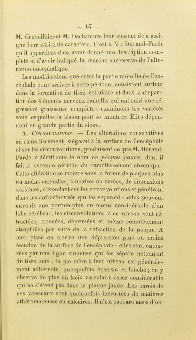 M. Cruveilliicr et M. Dechambre leur eussent déjti assi- gné leur véritable caractère. C'est à M . Durand-Fardc qu'il appartient d'eu avoir donné une description com- plète et d'avoir indiqué la marche successive de l'alté- ration encéphalique. Les modifications que subit la partie ramollie de l'en- céphale pour arriver à cette période, consistent surtout dans la formation de tissu cellulaire et dans la dispari- tion des éléments nerveux ramolhs qui ont subi une ré- gression graisseuse complète ; examinons les variétés sous lesquelles la lésion peut se montrer. Elles dépen- dent en grande partie du siège. A. Circonvolutions. — Les altérations consécutives au ramollissement, siégeant à la surface de l'encéphale et sur les circonvolutions, produisent ce que M. Durand- Fardel a décrit sous le nom de plaques jaunes, dont il fait la seconde période du ramollissement chronique. Cette altération se montre sous la forme de plaques plus ou moins arrondies, jaunâtres ou ocrées, de dimensions variables, s'étendantsurles circonvolutions et pénétrant dans les anfractuosités qui les séparent ; elles peuvent envahir une portion plus ou moins considérable d'un lobe cérébral ; les circonvolutions à ce niveau sont ré- tractées, froncées, déprimées et même complètement atrophiées par suite de la rétraction de la plaque. A leur place on trouve une dépression plus ou moins étendue de la surface de l'encéphale ; elles sont entou- rées par une hgne sinueuse qui les sépare nettement du tissu sain ; la pie-mère à leur niveau est générale- ment adhérente, quelquefois épaissie et louche ; on y observe de plus un lacis vasculaire assez considérable qui ne s'étend pas dans la plaque jaune. Les parois de ces vaisseaux sont quelquefois incrustées de matières athéromateuses ou calcaires. Il n'est pas rare aussi d'ob-
