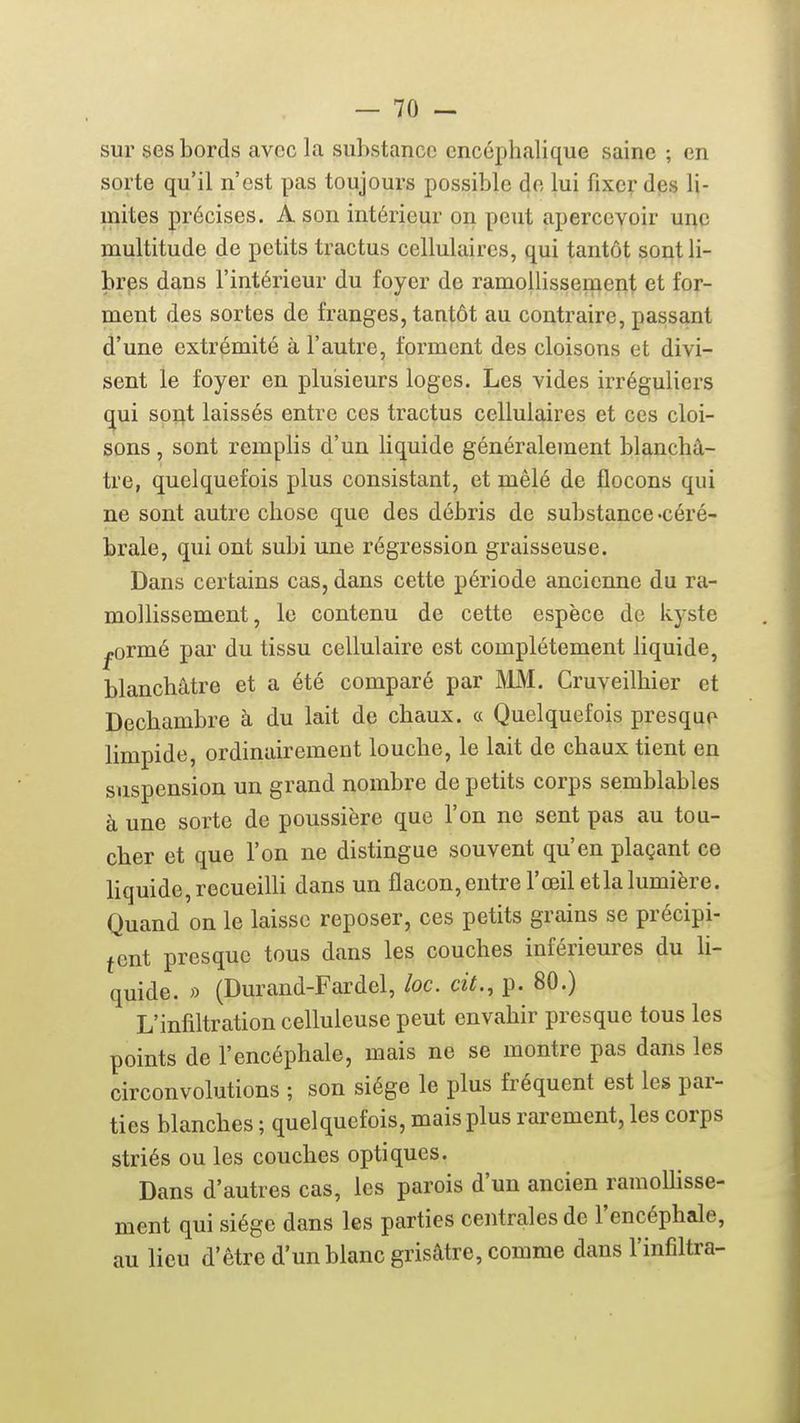 sur ses bords avec la substance encéphalique saine ; en sorte qu'il n'est pas toujours possible de lui fixcydps li- mites précises. A son intérieur on peut apercevoir ui^c multitude de petits tractus cellulaires, qui tantôt sont li- bres dans l'intérieur du foyer de ramollissement et for- ment des sortes de franges, tantôt au contraire, passant d'une extrémité à l'autre, forment des cloisons et divi- sent le foyer en plusieurs loges. Les vides irréguliers qui sont laissés entre ces tractus cellulaires et ces cloi- sons , sont remplis d'un liquide généralement blanchâ- tre, quelquefois plus consistant, et mêlé de flocons qui ne sont autre chose que des débris de substance -céré- brale, qui ont subi une régression graisseuse. Dans certains cas, dans cette période ancienne du ra- mollissement, le contenu de cette espèce de kyste ^ormé par du tissu cellulaire est complètement liquide, blanchâtre et a été comparé par MM. Cruveilhier et Dechambre à du lait de chaux. « Quelquefois presque limpide, ordinairement louche, le lait de chaux tient en suspension un grand nombre de petits corps semblables à une sorte de poussière que l'on ne sent pas au tou- cher et que l'on ne distingue souvent qu'en plaçant ce liquide, recueilli dans un flacon, entre l'œil et la lumière. Quand on le laisse reposer, ces petits grains se précipi- tent presque tous dans les couches inférieures du li- quide. » (Durand-Fardel, loc. cit., p. 80.) L'infiltration celluleuse peut envahir presque tous les points de l'encéphale, mais ne se montre pas dans les circonvolutions ; son siège le plus fréquent est les par- ties blanches ; quelquefois, mais plus rarement, les corps striés ou les couches optiques. Dans d'autres cas, les parois d'un ancien ramollisse- ment qui siège dans les parties centrales de l'encéphale, au lieu d'être d'un blanc grisâtre, comme dans l'infiltra-