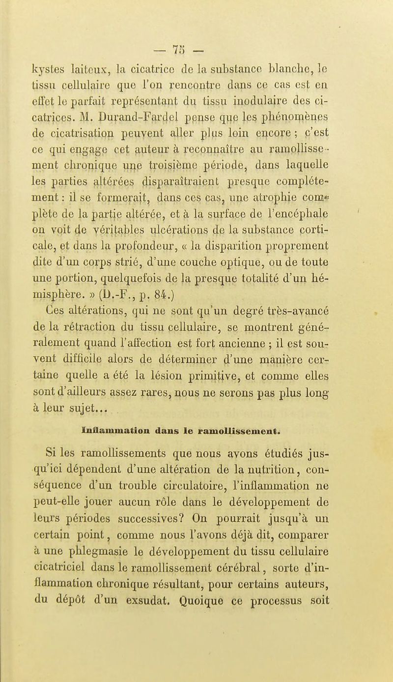 kystes laiteux, la cicatrice de la substance blanche, le tissu cellulaire que l'on rencontre dans ce cas est en effet le parfait représentant du tissu inodulaire des ci- catrices. M. Durand-Far4cl ppnse q\iQ les pliénoi^ènes de cicatrisation peuvent aller plus loin encore; p'est ce qui engage cet auteur à reconnaître au ramollisse - ment chronique une troisième période, dans laquelle les parties altérées disparaîtraient presque complète- ment : il se formerait, dans ces cas, une atrophie coœ*- plète de la partie altérée, et à la surface de l'encéphale on voit de véritables ulcérations de la substance corti- cale, et dans la profondeur, « la disparition proprement dite d'un corps strié, d'une couche optique, ou de toute une portion, quelquefois de la presque totalité d'un hé- misphère. » (U.-F., p. 84.) Ces altérations, qui ne sont qu'un degré très-avancé de la rétraction du tissu cellulaire, se montrent géné- ralement quand l'affection est fort ancienne ; il est sou- vent difficile alors de déterminer d'une manière cer- taine quelle a été la lésion primitive, et comme elles sont d'ailleurs assez rares, nous ne serons pas plus long à leur sujet... Inflammation dans le ramollissement. Si les ramollissements que nous avons étudiés jus- qu'ici dépendent d'une altération de la nutrition, con- séquence d'un trouble circulatoire, l'inflammation ne peut-elle jouer aucun rôle dans le développement de leurs périodes successives? On pourrait jusqu'à un certain point, comme nous l'avons déjà dit, comparer à une phlegmasie le développement du tissu cellulaire cicatriciel dans le ramollissement cérébral, sorte d'in- flammation chronique résultant, pour certains auteurs, du dépôt d'un exsudât. Quoique ce processus soit