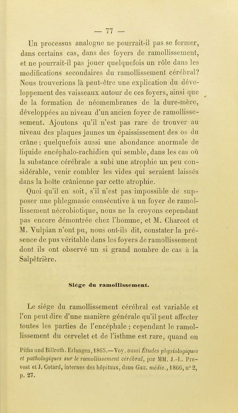 Un processus analogue ne pourrait-il pas se former, dans certains cas, dans des foyers de ramollissement, et ne pourrait-il pas jouer quelquefois un rôle dans les modifications secondaires du ramollissement cérébral? Nous trouverions là peut-être une explication du déve- loppement des vaisseaux autour de ces foyers, ainsi que de la formation de néomembranes de la dure-mère, développées au niveau d'un ancien foyer de ramollisse- sement. Ajoutons qu'il n'est pas rare de trouver au niveau des plaques jaunes un épaississement des os du crâne ; quelquefois aussi une abondance anormale de liquide encéphalo-racliidien qui semble, dans les cas où la substance cérébrale a subi une atrophie un peu con- sidérable, venir combler les vides qui seraient laissés dans la boîte crânienne par cette atrophie. Quoi qu'il en soit, s'il n'est pas impossible de sup- poser une phlegmasie consécutive à un foyer de ramol- lissement nécrobiotique, nous ne la croyons cependant pas encore démontrée chez l'homme, et M. Charcot et M. Vulpian n'ont pu, nous ont-ils dit, constater la pré- sence de pus véritable dans les foyers de ramollissement dont ils ont observé un si grand nombre de cas à la Salpêtrière. Siège du ramollissement. Le siège du ramollissement cérébral est variable et l'on peut dire d'une manière générale qu'il peut affecter toutes les parties de l'encéphale ; cependant le ramol- lissement du cervelet et de l'isthme est rare, quand on Pilba und Biliroth. Eiiaugen,4865.—Voy. aussi Études physiologiques et pathologiques sur le ramollissement cérébral, par MM. J.-L. Pré- vost et J. Cotard, internes des hôpitaux, dans Gaz. médic, 1866, n 2, p. 27.