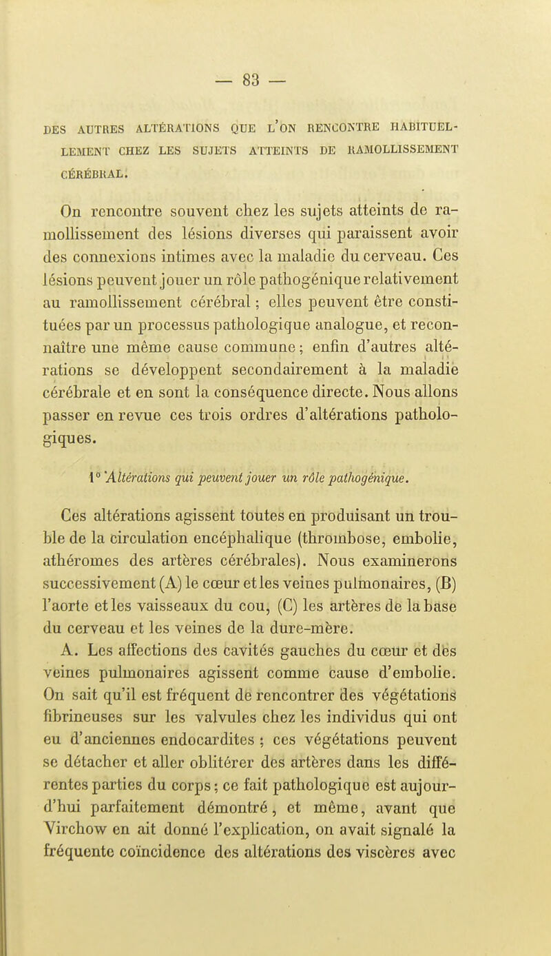 DES AUTRES ALTÉRATIONS QUE l'oN RENCOKTRE HABITUEL- LEMENT CHEZ LES SUJETS ATTEINTS DE RAMOLLISSEMENT CÉRÉBRAL. On rencontre souvent chez les sujets atteints de ra- mollissement des lésions diverses qui paraissent avoir des connexions intimes avec la maladie du cerveau. Ces lésions peuvent jouer un rôle pathogénique relativement au ramollissement cérébral ; elles peuvent être consti- tuées par un processus pathologique analogue, et recon- naître une même cause commune ; enfin d'autres alté- rations se développent secondairement à la maladie cérébrale et en sont la conséquence directe. Nous allons passer en revue ces trois ordres d'altérations patholo- giques. \°'Altérations qui peuvent jouer un rôle pathogénique. Ces altérations agissent toutes en produisant un trou- ble de la circulation encéphalique (thrombose, embolie, athéromes des artères cérébrales). Nous examinerons successivement (A) le cœur et les veines pulmonaires, (B) l'aorte et les vaisseaux du cou, (C) les artères de la base du cerveau et les veines de la dure-mère. A. Les affections des cavités gauches du cœur et des veines pulmonaires agissent comme cause d'embolie. On sait qu'il est fréquent de rencontrer des végétations fibrineuses sur les valvules chez les individus qui ont eu d'anciennes endocardites ; ces végétations peuvent se détacher et aller oblitérer des artères dans les diffé- rentes parties du corps; ce fait pathologique est aujour- d'hui parfaitement démontré, et même, avant que Virchow en ait donné l'explication, on avait signalé la fréquente coïncidence des altérations des viscères avec