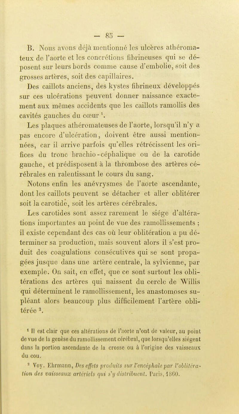 B. Nous avons dù]h mentionné les ulcères athcroma- teux de l'aorte et les concrétions fihrincuses qui se dé- posent sur leurs bords comme cause d'embolie, soit des grosses artères, soit des capillaires. Des caillots anciens, des kystes fibrineux développés sur ces ulcérations peuvent donner naissance exacte- ment aux mêmes accidents que les caillots ramollis des cavités gaucbes du cœur \ Les plaques athéromateuses de l'aorte, lorsqu'il n'y a pas encore d'ulcération, doivent être aussi mention- nées, car il arrive parfois qu'elles rétrécissent les ori- fices du tronc brachio-cépbalique ou de la carotide gaucbe, et prédisposent à la thrombose des artères cé- rébrales en ralentissant le cours du sang. Notons enfin les anévrysmes de l'aorte ascendante, dont les caillots peuvent se détacher et aller oblitérer soit la carotide, soit les artères cérébrales. Les carotides sont assez rarement le siège d'altéra- tions importantes au point de vue des ramollissements ; il existe cependant des cas oh leur oblitération a pu dé- terminer sa production, mais souvent alors il s'est pro- duit des coagulations consécutives qui se sont propa- gées jusque dans une artère centrale, la sylvienne, par exemple. On sait, en effet, que ce sont surtout les obli- térations des artères qui naissent du cercle de Willis qui déterminent le ramollissement, les anastomoses su- pléant alors beaucoup plus difficilement l'artère obli- térée ^. * Il est clair que ces altérations de l'aorte n'ont de valeur, au point de vue de la genèse du ramollissement cérébral, que lorsqu'elles siègent dans la portion ascendante de la crosse ou à l'origine des vaisseaux du cou. ^ Voy. EhrrnauD, Des effets produits sur l'encéphale par Vohliléra' tion des vaisseaux arUriQls (^ui s''y dislribuenl. Taris, 1800.