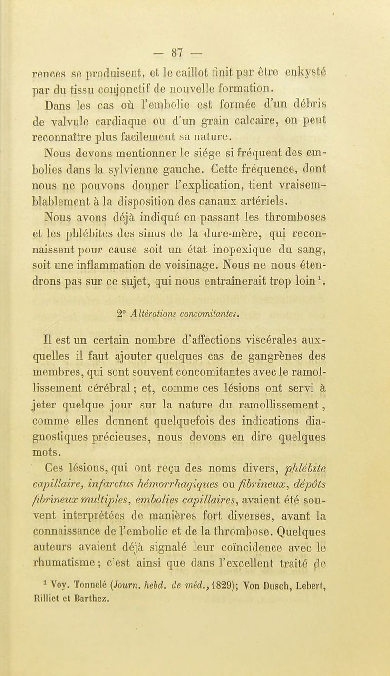 rencos se produisent, et le caillot finit par être enkysté par du tissu conjonctif de nouvelle formation. Dans les cas oh. l'embolie est formée d'un débris de valvule cardiaque ou d'un grain calcaire, on peut reconnaître plus facilement sa nature. Nous devons mentionner le siège si fréquent des em- bolies dans la sylvienne gauche. Cette fréquence;, dont nous ne pouvons donner l'explication, tient vraisem- blablement à la disposition des canaux artériels. Nous avons déjà indiqué en passant les thromboses et les phlébites des sinus de la dure-mère, qui recon- naissent pour cause soit un état inopexique du sang, soit une inflammation de voisinage. Nous ne nous éten- drons pas sur ce sujet, qui nous entraînerait trop loin*. 2° Altérations concomitantes. H est un certain nombre d'affections viscérales aux- quelles il faut ajouter quelques cas de gangrènes des membres, qui sont souvent concomitantes avec le ramol- lissement cérébral ; et, comme ces lésions ont servi à jeter quelque jour sur la nature du ramollissement, comme elles donnent quelquefois des indications dia- gnostiques précieuses, nous devons en dire quelques mots. Ces lésions, qui ont reçu des noms divers, phlébite capillaire, infarctus hémorrhagiqiies ou fibrineux^ dépôts ftbrineux multiples, embolies capillaires, avaient été sou- vent interprétées de manières fort diverses, avant la connaissance de l'embolie et de la thrombose. Quelques auteurs avaient déjà signalé leur coïncidence avec le rhumatisme ; c'est ainsi que dans l'excellent traité |ie 1 Voy. Tonnelé [Journ. hebd. de méd.,i8'2.d); Von Dusch, Leberf, Rilliet et Barthez.