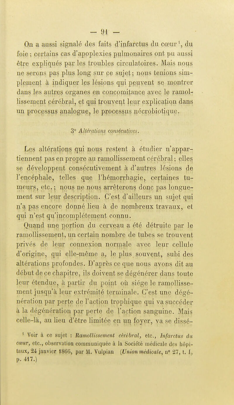 On a aussi signalé des faits d'infarctus du cœur \ du foie ; certains cas d'apoplexies pulmonaires ont pu aussi être expliqués par les troubles circulatoires. Mais nous ne serons pas plus long sur pe sujet; nous tenions sim- plement à indiquer les lésions qi;i peuvent se montrer dans les autres organes en concomitance avec le ramol- lissement cérébral, et qiii tfouvei^t leur explicatiqn dans un procpssus analogue, le processus nécrpbiotique. 3° Altérations consécutives. Les altérations qui nous restent à étudier n'appar- tiennent pas en propre au ramollissement cérébral; elles se développent consécutivement à d'autres lésions de l'encéphale, telles que l'hémorrhagie, certaines tu- meurs, etc. ; nous ne nous arrêterons donc pas longue- ment sur leur description. C'est d'ailleurs un sujet qui n'a pas encore donné lieu à de nombreux travaux, et qui n'est qu'incomplètement connu. Quand une portion du cerveau a été détruite par le ramollissement, un certain nombrp de tubes se trouvent privés de leur connexion normale avec leur cellule d'origine, qui elle-même a^ le plus souvent, subides altérations profondes. D'après ce que nous avons dit au début de ce chapitre, ils doivent se dégénérer dans toute leur étendue, à partir du point où siège le ramollisse- ment jusqu'à leur extrémité terminale. C'est une dégé- nération par perte de l'action trophique qui va succéder à la dégénération par perte de l'action sanguine. Mais celle-là, au lieu d'être limitée en un foyer, va se dissé- * Voir à ce sujet : Ramollissement cérébral, etc., Infarctus du cœur, etc., observation communiquée à la Société médicale des hôpi- taux, 24 janvier 186G, par M. Vulpiaa {Unionmédicale, a° 27, t. l-, p. 417.)
