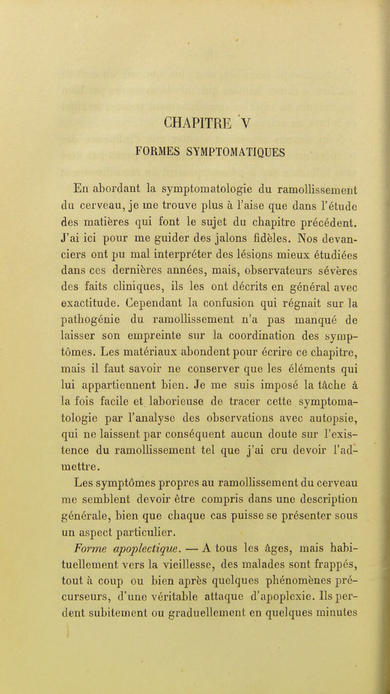 FORMES SYMPTOMATIQUES En abordant la symptomatologie du ramollissement du cerveau, je me trouve plus à l'aise que dans l'étude des matières qui font le sujet du chapitre précédent. J'ai ici pour me guider des jalons fidèles. Nos devan- ciers ont pu mal interpréter des lésions mieux étudiées dans ces dernières années, mais, observateurs sévères des faits cliniques, ils les ont décrits en général avec exactitude. Cependant la confusion qui régnait sur la patliogénie du ramollissement n'a pas manqué de laisser son empreinte sur la coordination des symp- tômes. Les matériaux abondent pour écrire ce chapitre, mais il faut savoir ne conserver que les éléments qui lui appartiennent bien. Je me suis imposé la tâche à la fois facile et laborieuse de tracer cette symptoma- tologie par l'analyse des observations avec autopsie, qui ne laissent par conséquent aucun doute sur l'exis- tence du ramollissement tel que j'ai cru devoir l'ad- mettre. Les symptômes propres au ramollissement du cerveau me semblent devoir être compris dans une description générale, bien que chaque cas puisse se présenter sous un aspect particulier. Forme apoplectique. — A tous les âges, mais habi- tuellement vers la vieillesse, des malades sont frappés, tout à coup ou bien après quelques phénomènes pré- curseurs, d'une véritable attaque d'apoplexie. Ils per- dent subitement ou graduellement en quelques minutes