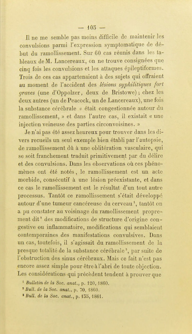 — 403 — Il ne me semble pas moins difficile de maintenir les convulsions parmi l'expression symptomatiquo de dé- but du ramollissement. Sur 60 cas réunis dans les ta- bleaux de M. Lancereaux, on ne trouve consignées que cinq fois les convulsions et les attaques épilcptiformes. Trois de ces cas appartenaient à des sujets qui offraient au moment de l'accident des lésions syphilitiques fort graves (une d'Oppolzer, deux de Bristowe) ; chez les deux autres (un de Peacock, un de Lancereaux), une fois la substance cérébrale <s était congestionnée autour du ramollissement, » et dans l'autre cas, il existait « une injection veineuse des parties circonvoisines. » Je n'ai pas été assez heureux pour trouver dans les di- vers recueils un seul exemple bien établi par l'autopsie, de ramollissement dû à une oblitération vasculaire, qui se soit franchement traduit primitivement par du délire et des convulsions. Dans les observations où ces phéno- mènes ont été notés, le ramollissement est un acte morbide, consécutif à une lésion préexistante, et dans ce cas le ramollissement est le résultat d'un tout autre processus. Tantôt ce ramollissement s'était développé autour d'une tumeur cancéreuse du cerveau*, tantôt on a pu constater au voisinage du ramollissement propre- ment dit^ des modifications de structure d'origine con- gestive ou inflammatoire, modifications qui semblaient contemporaines des manifestations convulsives. Dans un cas, toutefois, il s'agissait du ramollissement de la presque totalité de la substance cérébrale^, par suite de l'obstruction des sinus cérébraux. Mais ce fait n'est pas encore assez simple pour êtreàl'abri de toute objection. Los considérations qui précèdent tendent à prouver que 1 Bulletin de la Soc. mat., p. 120, 1860. * Bull, de la Soc. anat., p. 70, 1860. » Bull, de la Soc. anat., p. 1861.