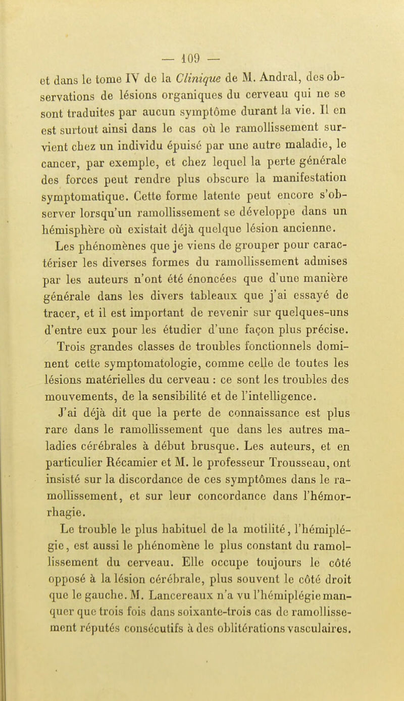 et dans lo tome lY de la Clinique de M. Andral, des ob- servations de lésions organiques du cerveau qui ne se sont traduites par aucun symptôme durant la vie. Il en est surtout ainsi dans le cas oti le ramollissement sur- vient chez un individu épuisé par une autre maladie, le cancer, par exemple, et chez lequel la perte générale des forces peut rendre plus obscure la manifestation symptomatique. Cette forme latente peut encore s'ob- server lorsqu'un ramollissement se développe dans un hémisphère oh existait déjà quelque lésion ancienne. Les phénomènes que je viens de grouper pour carac- tériser les diverses formes du ramollissement admises par les auteurs n'ont été énoncées que d'une manière générale dans les divers tableaux que j'ai essayé de tracer, et il est important de revenir sur quelques-uns d'entre eux pour les étudier d'une façon plus précise. Trois grandes classes de troubles fonctionnels domi- nent cette symptomatologie, comme celle de toutes les lésions matérielles du cerveau : ce sont les troubles des mouvements, de la sensibilité et de l'intelligence. J'ai déjà dit que la perte de connaissance est plus rare dans le ramollissement que dans les autres ma- ladies cérébrales à début brusque. Les auteurs, et en particulier Récamier et M. le professeur Trousseau, ont insisté sur la discordance de ces symptômes dans le ra- mollissement, et sur leur concordance dans l'hémor- rhagie. Le trouble le plus habituel de la motilité, l'hémiplé- gie , est aussi le phénomène le plus constant du ramol- lissement du cerveau. Elle occupe toujours le côté opposé à la lésion cérébrale, plus souvent le côté droit que le gauche. M. Lancereaux n'a vu l'hémiplégie man- quer que trois fois dans soixante-trois cas de ramollisse- ment réputés consécutifs à des oblitérations vasculaires.