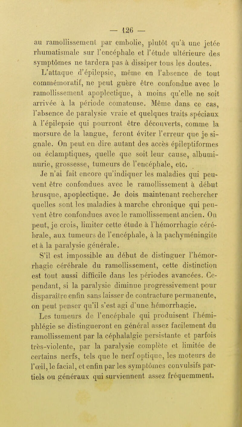 au ramollissement par embolie, plutôt qu'à une jetée rhumatismale sur l'encéphale et l'étude ultérieure des symptômes ne tardera pas à dissiper tous les doutes. L'attaque d'épilcpsic, môme en l'absence de tout commémoratif, ne peut guère être confondue avec le ramollissement apoplectique, à moins qu'elle ne soit arrivée à la période comateuse. Même dans ce cas, l'absence de paralysie vraie et quelques traits spéciaux à l'épilepsie qui pourront être découverts, comme la morsure de la langue, feront éviter l'erreur que je si- gnale. On peut en dire autant des accès épileptiformes ou éclamptiques, quelle que soit leur cause, albumi- nurie, grossesse, tumeurs de l'encéphale, etc. Je n'ai fait encore qu'indiquer les maladies qui peu- vent être confondues avec le ramollissement à début brusque, apoplectique. Je dois maintenant rechercher quelles sont les maladies à marche chronique qui peu- vent être confondues avec le ramollissement ancien. On peut, je crois, limiter cette étude à l'hémorrhagie céré- brale, aux tumeurs de l'encéphale, à la pachyméningite et à la paralysie générale. S'il est impossible au début de distinguer l'hémor- rhagie cérébrale du ramollissement, cette distinction est tout aussi difficile dans les périodes avancées. Ce- pendant, si la paralysie diminue progressivement pour disparaître enfin sans laisser de contracture permanente, on peut penser qu'il s'est agi d'une hémorrhagie. Les tumeurs de l'encéphale qui produisent l'hémi- phlégie se distingueront en général assez; facilement du ramolhssement par la céphalalgie persistante et parfois très-violente, par la paralysie complète et limitée de certains nerfs, tels que le nerf optique, les moteurs de l'œil, le facial, et enfin par les symptômes convulsifs par- tiels ou généraux qui surviennent assez fréquemment.