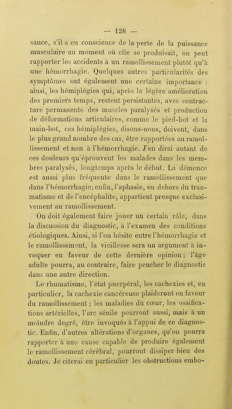 sance, s'il a eu conscience de la perte de la puissance musculaire au moment où elle se produisait, on peut rapporter les accidents à un ramollissement plutôt qu'à une hémorrhagie. Quelques autres particularités des symptômes ont également une certaine importance : ainsi, les hémiplégies qui, après la légère amélioration des premiers temps, restent persistantes, avec contrac- ture permanente des muscles paralysés et production de déformations articulaires, comme le pied-bot et la main-bot, ces hémiplégies, disons-nous, doivent, dans le plus grand nombre des cas, être rapportées au ramol- lissement et non à l'hémorrhagie. J'en dirai autant de ces douleurs qu'éprouvent les malades dans les mem- bres paralysés, longtemps après le début. La démence est aussi plus fréquente dans le ramollissement que dans l'hémorrhagie; enfin, l'aphasie, en dehors du trau- matisme et de l'encéphalite, appartient presque exclusi- vement au ramollissement. On doit également faire jouer un certain rôle, dans la discussion du diagnostic, à l'examen des conditions étiologiques. Ainsi, si Ton hésite entre l'hémorrhagie et le ramolHssemsnt, la vieillesse sera un argument à in- voquer en faveur de cette dernière opinion ; l'âge adulte pourra, au contraire, faire pencher le diagnostic dans une autre direction. Le rhumatisme, l'état puerpéral, les cachexies et, en particulier, la cachexie cancéreuse plaideront en faveur du ramollissement ; les maladies du cœur, les ossifica- tions artérielles, l'arc sénile pourront aussi^ mais à un moindre degré, être invoqués à l'appui de ce diagnos- tic. Enfin, d'autres altérations d'organes, qu'on pourra rapporter à une cause capable de produire également le ramollissement cérébral, pourront dissiper bien des doutes. Je citerai en particulier les obstructions embo-