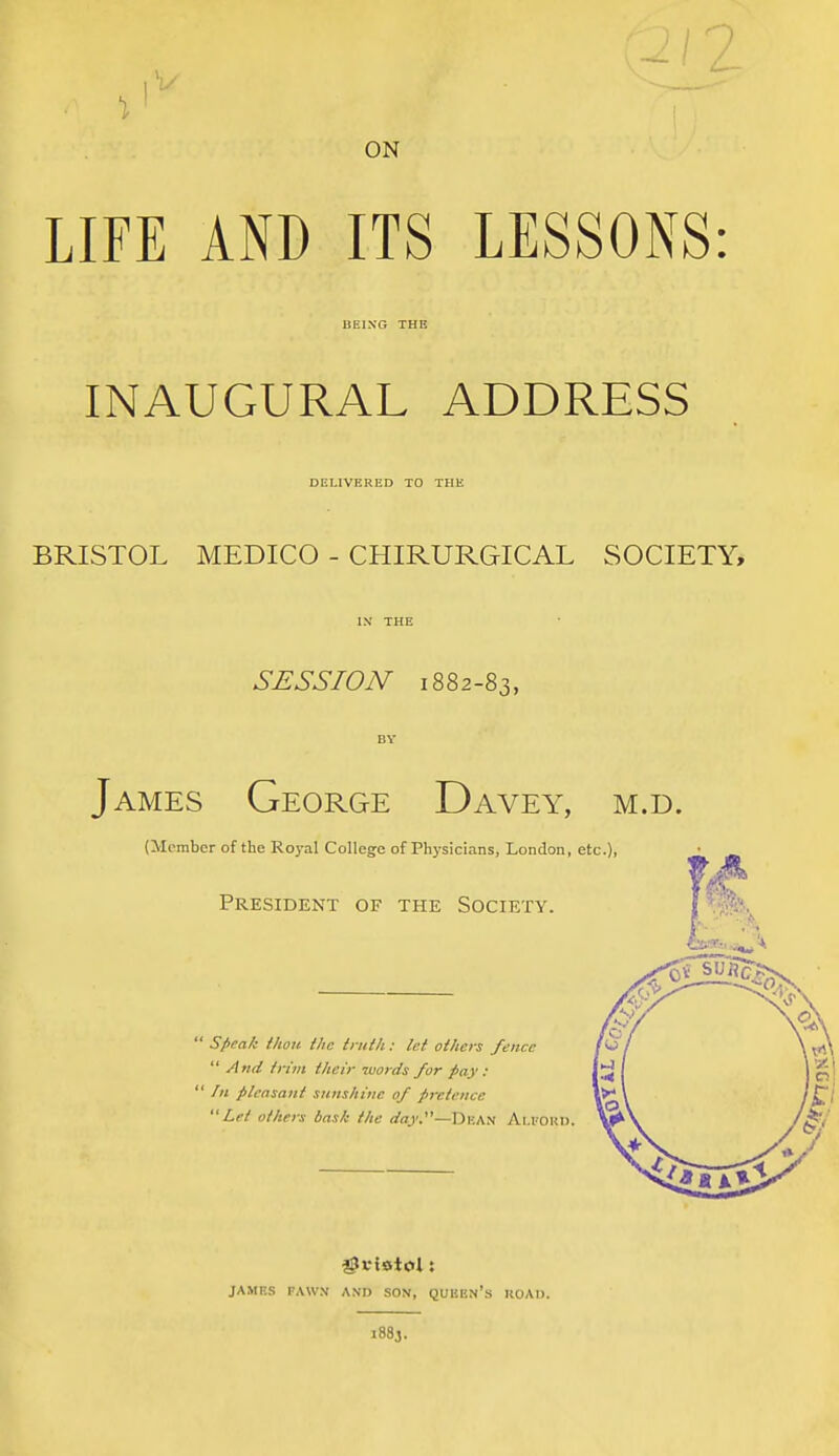 -1 L ON LIFE AND ITS LESSONS: BEING THE INAUGURAL ADDRESS DELIVERED TO THE BRISTOL MEDICO - CHIRURGICAL SOCIETY, SESSION 1882-83, James George Davey, m.d. (Member of the Roj-al College of Physicians, London, etc.), President of the Society.  speak i/ton the truth: let others fence  And trim their words for pay :  /« pleasant sunshine of pretence Let others bask the </«)'.—Dkan Ai.I'Oki). JAMES FAWN AND SON, QUEEN's KOAD. 1883.