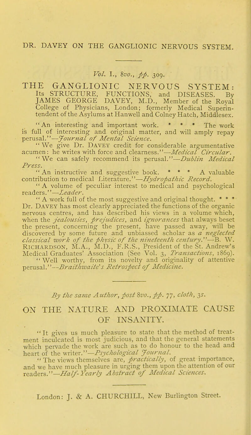 DR. DAVEY ON THE GANGLIONIC NERVOUS SYSTEM. Vol. I., 8w., ^;p. 309. THE GANGLIONIC NERVOUS SYSTEM: Its STRUCTURE, FUNCTIONS, and DISEASES. By JAMES GEORGE DAVEY, M.D., Member of the Royal College of Physicians, London; formerly Medical Superin- tendent of the Asylums at Hanwell and Colney Hatch, Middlesex. An interesting and important work. * ♦ * •pjjg work is full of interesting and original matter, and will amply repay perusal.—yournal of Mental Scie7ice. We give Dr. Davey credit for considerable argumentative acumen: he writes with force and clearness.—y7/(?^2C-iz/ Circular. We can safely recommend its perusal.—Dtcblin Medical Press. An instructive and suggestive book. * * * A valuable contribution to medical Literature.—Hydropathic Record. A volume of peculiar interest to medical and psychological readers.''—Leader. A work full of the most suggestive and original thought. * * •■ Dr. Davey has most clearly appreciated the functions of the organic nervous centres, and has described his views in a volume which, when the jealousies, prejudices, and ignorances that always beset the present, concerning the present, have passed away, will be discovered by some future and unbiassed scholar as a 7ieglecfed classical work of the -physic of the ?zineteenth century.'—B, W. Richardson, M.A., M.D., F.R.S., President of the St. Andrew's Medical Graduates' Association (See Vol. 3, Transactions, 1869). Well worthy, from its novelty and originality of attentive perusal.—Braitlmaite's Retrospect of Medicine. By the same Author, post %vo., pp. 77, cloth, 3J. ON THE NATURE AND PROXIMATE CAUSE OF INSANITY. It gives us much pleasure to state that the method of treat- ment inculcated is most judicious, and that the general statements which pervade the work are such as to do honour to the head and heart of the Psychological journal. The views themselves arc, practically, of great importance, and we have much pleasure in urging them upon the attention of our readers.—Hal/-Yearly Abstract of Medical Sciences. London: J. & A. CHURCHILL, New Burlington Street.
