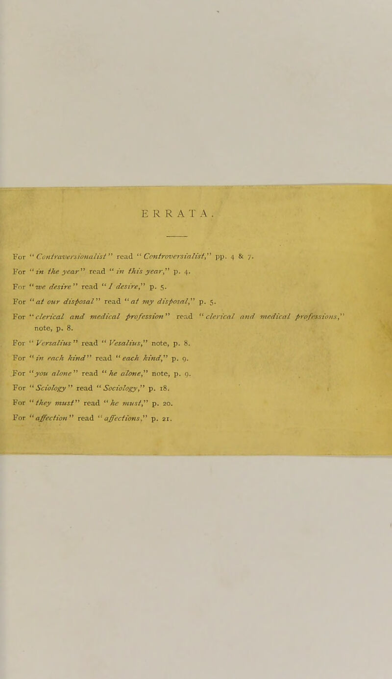 ERRATA For  Con/raveisionali'si  read Controversialist pp. 4 8t 7. For in the year read  iv this year p. 4. For we desire read / desire p. 5. For at our disposal read at tny disposal p. 5. For clerical and medical profession read clerical and medical profrs note, p. 8. For  Vcrsalius read  Vesalivs note, p. 8. For in each kind read each kind, p. q. For you alone read he alone, note, p. q. For Sciology read Sociology, p. i8. For they must read Ac must, p. 20. For affection read affections  p. 21.