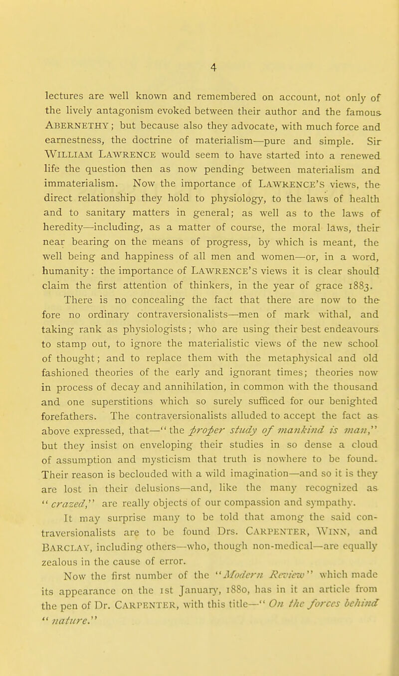lectures are well known and remembered on account, not only of the lively antagonism evoked between their author and the famous Abernethy ; but because also they advocate, with much force and earnestness, the doctrine of materialism—pure and simple. Sir William Lawrence would seem to have started into a renewed life the question then as now pending between materialism and immaterialism. Now the importance of LAWRENCE'S views, the direct relationship they hold to physiology, to the laws of health and to sanitary matters in general; as well as to the laws of heredity—including, as a matter of course, the moral laws, their near bearing on the means of progress, by which is meant, the well being and happiness of all men and women—or, in a word, humanity: the importance of Lawrence's views it is clear should claim the first attention of thinkers, in the year of grace 1883. There is no concealing the fact that there are now to the fore no ordinary contraversionalists—men of mark withal, and taking rank as physiologists; who are using their best endeavours to stamp out, to ignore the materialistic views of the new school of thought; and to replace them with the metaph3'sical and old fashioned theories of the early and ignorant times; theories now in process of decay and annihilation, in common with the thousand and one superstitions which so surely suf&ced for our benighted forefathers. The contraversionalists alluded to accept the fact as above expressed, that—the ;p7-o;per study of mankind is man '' but they insist on enveloping their studies in so dense a cloud of assumption and mysticism that truth is nowhere to be found. Their reason is beclouded with a wild imagination—and so it is they are lost in their delusions—and, like the many recognized as  crazed,'' are really objects of our compassion and sympathy. It may surprise many to be told that among the said con- traversionalists are to be found Drs. Carpenter, Winn, and BARCLAY, including others—who, though non-medical—are equally zealous in the cause of error. Now the first number of the Aloder^i Review which made its appearance on the ist January, 1880, has in it an article from the pen of Dr. Carpenter, with this title— On the forces behind  nature.