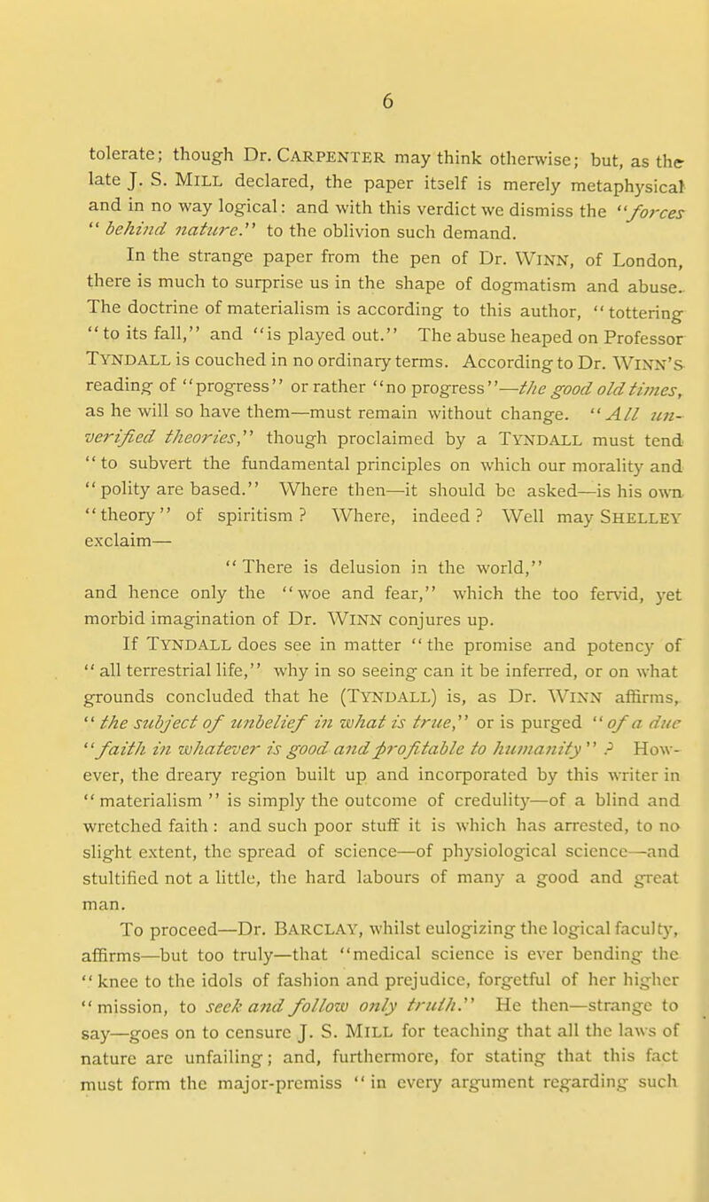 tolerate; though Dr. Carpenter may think otherwise; but, as the late J. S. Mill declared, the paper itself is merely metaphysical and in no way logical: and with this verdict we dismiss the forces  behind nature.' to the oblivion such demand. In the strange paper from the pen of Dr. WiNN, of London, there is much to surprise us in the shape of dogmatism and abuse.. The doctrine of materialism is according to this author, tottering  to its fall, and is played out. The abuse heaped on Professor Tyndall is couched in no ordinary terms. According to Dr. WiNN's reading of progress or rather no ^vogKss—t/ie good old times, as he will so have them—must remain without change. All ten- verified theories,'''' though proclaimed by a Tyndall must tend  to subvert the fundamental principles on which our morality and  polity are based. Where then—it should be asked—is his own theory of spiritism? Where, indeed? Well may Shelley exclaim— There is delusion in the world, and hence only the woe and fear, which the too fervid, yet morbid imagination of Dr. WiNN conjures up. If Tyndall does see in matter the promise and potency of  all terrestrial life, why in so seeing can it be inferred, or on what grounds concluded that he (Tyndall) is, as Dr. WiNN affirms,  the subject of unbelief in what is true, or is purged  of a due faith in whatever is good and frofitable to hunia7iity ? How- ever, the dreary region built up and incorporated by this writer in materialism  is simply the outcome of credulity—of a blind and wretched faith: and such poor stuif it is which has arrested, to no slight extent, the spread of science—of physiological science—and stultified not a little, the hard labours of many a good and great man. To proceed—Dr. BARCLAY, whilst eulogizing the logical facult}% affirms—but too truly—that medical science is ever bending the knee to the idols of fashion and prejudice, forgetful of her higher mission, to seek and follow o?ily truth. He then—strange to gay—goes on to censure J. S. Mill for teaching that all the laws of nature are unfailing; and, furthermore, for stating that this fact must form the major-premiss in every argument regarding such