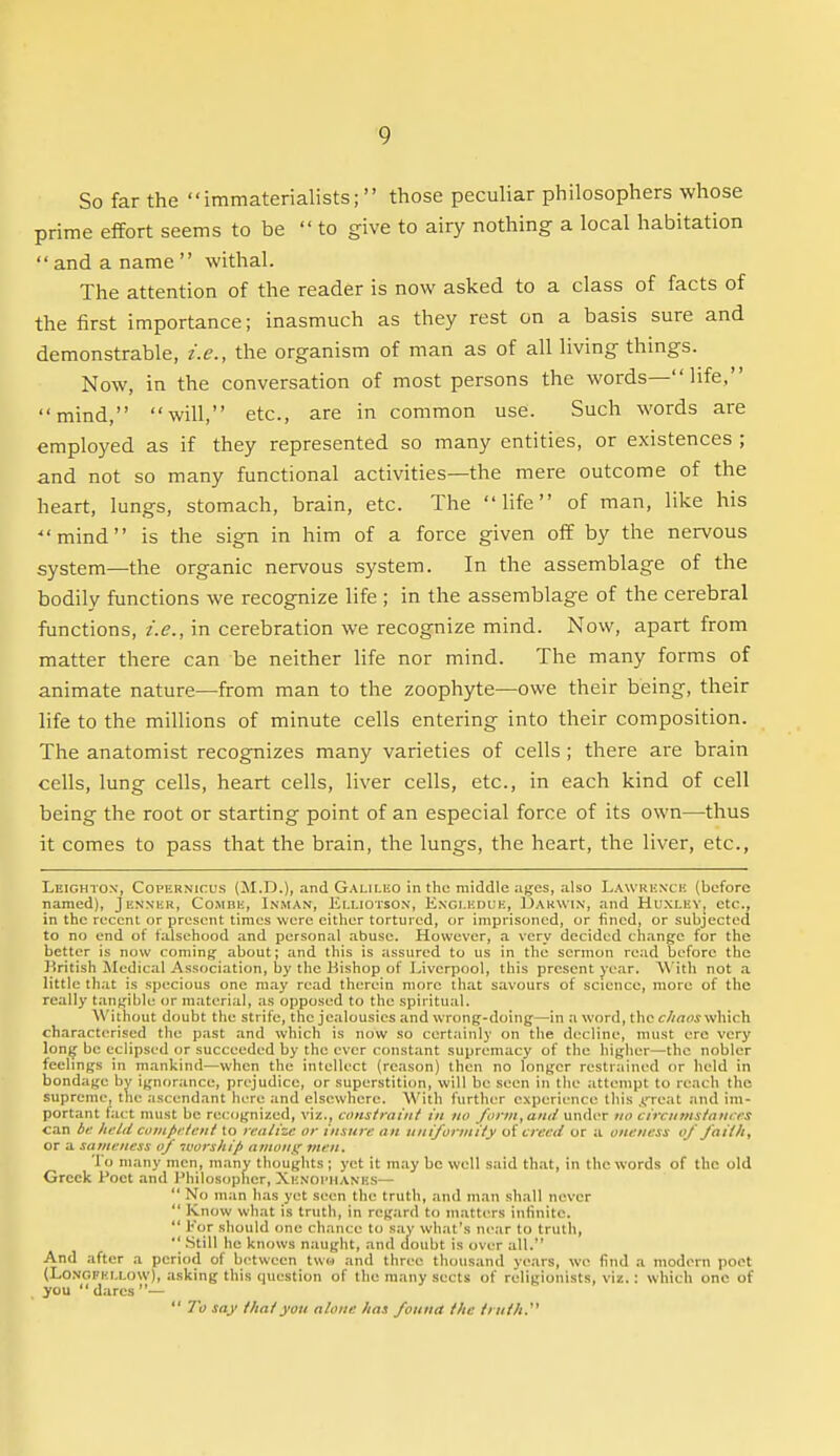 So far the  immaterialists;  those peculiar philosophers whose prime effort seems to be  to give to airy nothing a local habitation  and a name  withal. The attention of the reader is now asked to a class of facts of the first importance; inasmuch as they rest on a basis sure and demonstrable, i.e., the organism of man as of all living things. Now, in the conversation of most persons the words— life, mind, will, etc., are in common use. Such words are employed as if they represented so many entities, or existences ; and not so many functional activities—the mere outcome of the heart, lungs, stomach, brain, etc. The life of man, like his •mind is the sign in him of a force given off by the nervous system—the organic nervous system. In the assemblage of the bodily functions we recognize life ; in the assemblage of the cerebral functions, i.e., in cerebration we recognize mind. Now, apart from matter there can be neither life nor mind. The many forms of animate nature—from man to the zoophyte—owe their being, their life to the millions of minute cells entering into their composition. The anatomist recognizes many varieties of cells ; there are brain cells, lung cells, heart cells, liver cells, etc., in each kind of cell being the root or starting point of an especial force of its own—thus it comes to pass that the brain, the lungs, the heart, the liver, etc., Leighto.v, Copernicus (M.D.), and Galiluo in the middle ajjes, also Lawkkxck (before named), Jenn-kk, Combe, Inman, Ei.i.iorsON, Exci.eduk, Uakwin, and Huxley, etc., in the recent or present times were either tortured, or imprisoned, or fined, or subjected to no end of falsehood and personal abuse. However, a very decided change for the better is now cominjj about; and this is assured to us in the sermon read before the British Medical Association, by the Bishop of Liverpool, this present j-oar. \\'ith not a little th.it is specious one may read therein more that savours of science, more of the really tan^'ibU^ <jr material, :is opposed to the spiritual. Without doubt the strife, the jealousies and wrong-doing—in a word, the <r//aoj which characterised the past and which is now so certainly on the decline, must ere very lon^ be eclipsed or succeeded by the ever constant supremacy of the higher—the nobler feelings in mankind—when the intellect (reason) then no longer restrained or held in bondage by ignorance, prejudice, or superstiticm, will be seen in the attempt to reach the supreme, the ascendant here and elsewhere. With further experience this .(.'reat and im- portant fact must be recognized, viz., constraint in no form, and undc^r no circumstances can bi: held cunipctcut to realize or insure an uniformity of creed or a oneness of failh, or a sameness of tuorship amou^ men. To many men, many thoughts ; yet it may bo well said that, in the words of the old Greek Poet .md Philosopher, Xe.voi'hanks—  No man has yet seen the truth, and man shall never  Know what is truth, in regard to matters inlinitc.  For should one chance to say what's near to truth,  Still he knows naught, and doubt is over all. And after a period of b<'tween two and three thousand years, we find a modern poet (Lo.NGFi'.ixow), asking this question of the many sects of religionists, viz.: which one of you  dares —  To say that yon alone has founa the truth.'