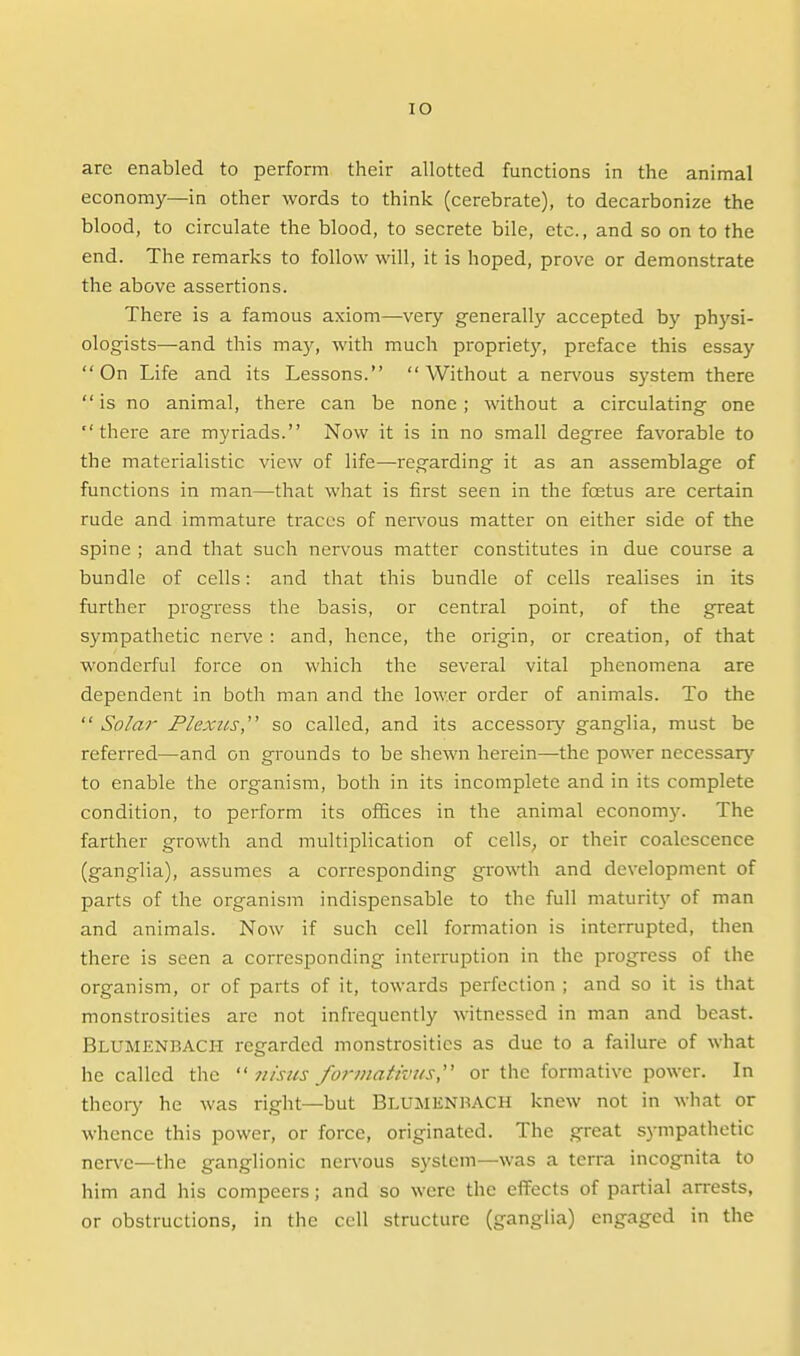 arc enabled to perform their allotted functions in the animal economy—in other words to think (cerebrate), to decarbonize the blood, to circulate the blood, to secrete bile, etc., and so on to the end. The remarks to follow will, it is hoped, prove or demonstrate the above assertions. There is a famous axiom—very generally accepted by physi- ologists—and this may, with much propriet}--, preface this essay On Life and its Lessons. Without a nervous system there  is no animal, there can be none; without a circulating one there are myriads. Now it is in no small degree favorable to the materialistic view of life—regarding it as an assemblage of functions in man—that what is first seen in the foetus are certain rude and immature traces of nervous matter on either side of the spine ; and that such nervous matter constitutes in due course a bundle of cells: and that this bundle of cells realises in its further progress the basis, or central point, of the great sympathetic nen^e : and, hence, the origin, or creation, of that wonderful force on which the several vital phenomena are dependent in both man and the lower order of animals. To the  Solar Plexus,'^ so called, and its accessor}^ ganglia, must be referred—and on grounds to be shewn herein—-the power necessary to enable the organism, both in its incomplete and in its complete condition, to perform its offices in the animal economy. The farther growth and multiplication of cellS; or their coalescence (ganglia), assumes a corresponding growth and development of parts of the organism indispensable to the full maturity of man and animals. Now if such cell formation is interrupted, then there is seen a corresponding interruption in the progress of the organism, or of parts of it, towards perfection ; and so it is that monstrosities are not infrequently witnessed in man and beast. Blumenbach regarded monstrosities as due to a failure of what he called the  7tisus /or/nativi/s, or the formative power. In theoiy he was right—but Blumenbach knew not in what or whence this power, or force, originated. The great sympathetic nerve—the ganglionic ners'ous system—was a terra incognita to him and his compeers; and so were the effects of partial arrests, or obstructions, in the cell structure (ganglia) engaged in the