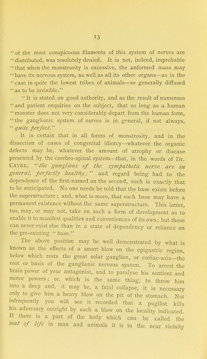 of the most conspicuous filaments of this system of ner\-es are  distributed, was resolutely denied. It is not, indeed, improbable  that when the monstrosity is excessive, the unformed mass may have its nervous system, as well as all its other organs—as is the case in quite the lowest tribes of animals—so generally diffused  as to be invisible. It is stated on good authority, and as the result of numerous and patient enquiries on the subject, that so long as a human monster does not veiy considerably depart from the human form,  the ganglionic system of nerves is in g'^neral, if not always,  quite perfect.' It is certain that in all forms of monstrosity, and in the dissection of cases of congenital idiotcy—whatever the organic defects may be, whatever the amount of atrophy or disease presented by the cerebro-spinal system—that, in the words of Dr. Cayre, the ganglions of the sym;pathetic nerve are in general, ;perfectly healthy;  and regard being had to the dependence of the first-named on the second, such is exactly that to be anticipated. No one needs be told that the base exists before the superstructure ; and, what is more, that such base may have a permanent existence without the same superstructure. This latter, too, may, or may not, take on such a form of development as to enable it to manifest qualities and conveniences of its own; but these can never exist else than in a state of dependency or reliance on the pre-existing  base. The above position may be well demonstrated by what is known as the effects of a smart blow on the epigastric region, below which rests the great solar ganglion, or cceliac-axis—the root or basis of the ganglionic nervous system. To arrest the brain power of your antagonist, and to paralyse his sentient and motor powers; or, which is the same thing, to throw him into a deep and, it may be, a fatal collapse, it is necessary only to give him a heavy blow on the pit of the stomach. Not infrequently you will see it recorded that a pugilist kills his adversary outright by such a blow on the locality''indicated. If there is a part of the body which can be called the seat of life in man and animals it is in the near vicinity