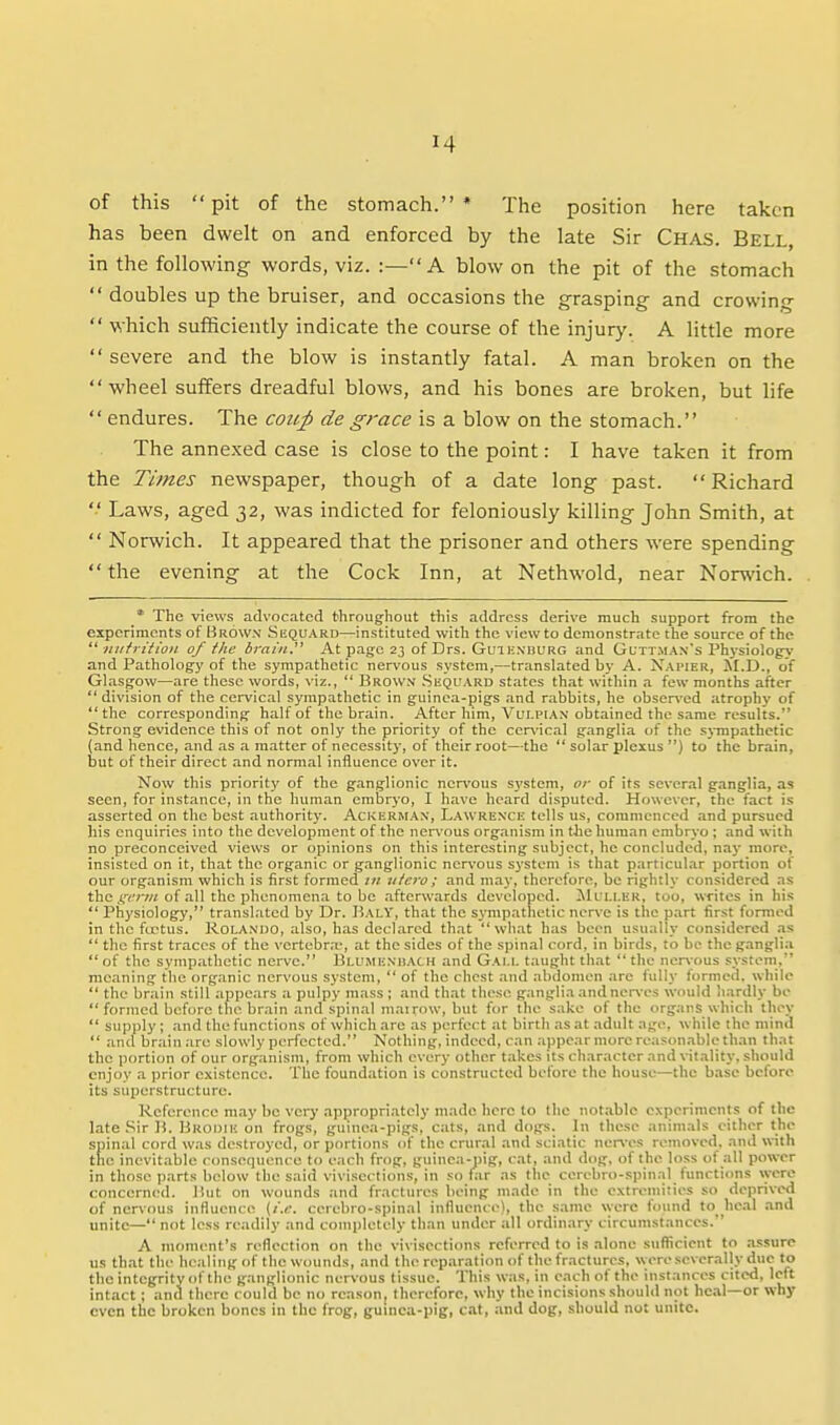 of this pit of the stomach.* The position here taken has been dwelt on and enforced by the late Sir Chas. Bell, in the following words, viz. :—A blow on the pit of the stomach  doubles up the bruiser, and occasions the grasping and crowing  which sufficiently indicate the course of the injury. A little more  severe and the blow is instantly fatal. A man broken on the wheel suffers dreadful blows, and his bones are broken, but life  endures. The coup de grace is a blow on the stomach. The annexed case is close to the point: I have taken it from the Times newspaper, though of a date long past.  Richard  Laws, aged 32, was indicted for feloniously killing John Smith, at  Norwich. It appeared that the prisoner and others were spending  the evening at the Cock Inn, at Nethwold, near Norwich. * The views advocated throug-hout this address derive much support from the experiments of Brown' Skquard—instituted with the view to demonstrate the source of the  «iifritioii of the brain, At page 23 of Drs. Guik.n'burg and Guttman's Physiology* and Pathology of the sympathetic ner\'ous system,—translated by A. Napier, ALD., of Glasgow—are these words, viz.,  Brow.v .Skquard states that within a few months after  division of the cervical sympathetic in guinea-pigs and rabbits, he observed atrophy of the corresponding half of the brain. After him, Vui.pian obtained the same results. Strong evidence this of not only the priority of the ccr\'ical ganglia of the sj-rapathetic (and hence, and as a matter of necessity, of their root—the  solar plexus ) to the brain, but of their direct and normal influence over it. Now this priority of the ganglionic ncn'ous S3'stem, or of its scver.il ganglia, as seen, for instance, in the human embryo, I have heard disputed. However, the fact is asserted on the best authority. AcKl•:R^^A^•, Lawrenck tells us, commenced and pursued his enquiries into the development of the nervous organism in the human embryo; and with no preconceived views or opinions on this interesting subject, he concluded, nay more, insisted on it, that the organic or ganglionic nervous system is that particular portion of our organism which is first formed tn utero; and may, therefore, be rightly considered as the of all the phenomena to be .afterwards developed. ilfLl.ER, too, writes in his  Physiology, translated by Dr. HalY, that the sympathetic nerve is the part first formed in the foetus. Rola.ndo, also, has declared that what has been usually considered .ns  the first traces of the vertebr.T, at the sides of the spinal cord, in birds, to be the g.inglia  of the sympathetic nerve. Bli'menhach and Gai.l. taught that  the ncr\;ous system, meaning the org.anic nervous system,  of the chest and abdomen are fully formed, while  the brain still appears a pulpy mass ; and that these ganglia and nerves would li;irdly be  formed before the brain and spinal mairow, but for the sake of the organs which they  supply; and the functions of which are as perfect at birth .as at adult age, while the mind  and brain arc slowly perfected. Nothing, indeed, can ;i|)pear more reasonable than that the portion of our organism, from which every other takes its character and vit.ality. should enjoy a prior existence. The foundation is constructed before the house—the base before its superstructure. Reference may be very appropriately made hero to the not.able experiments of the late .Sir 15. Brodih on frogs, guinea-pigs, cats, and dogs. In these animals cither the spinal cord was destroyed, or portions of the crural .and sciatic neri-es removed, and with the inevitable consequence to each frog, guinea-pig, cat, and dog. of the loss of all power in those parts below the said vivisections, in so far as the cerebro-spinal functions \yero concerned. Jiiit on wounds and fractures being made in the extremities so deprived of nervous influence (i.e. cerebro-spinal influence), the same were found to_ he.al .and unite— not less readily and completely than under all ordinary circumstances. A moment's reflection on the vivisections referred to is alone suflicient to assure us th.at the healing of the wounds, and the reparation of the fractures, were severally due to the integrity of the ganglionic nervous tissue. This was, in each of the instances cited, left intact; and there could be no reason, therefore, why the incisions should not heal—or why even the broken bones in the frog, guinca-pig, cat, and dog, should not unite.