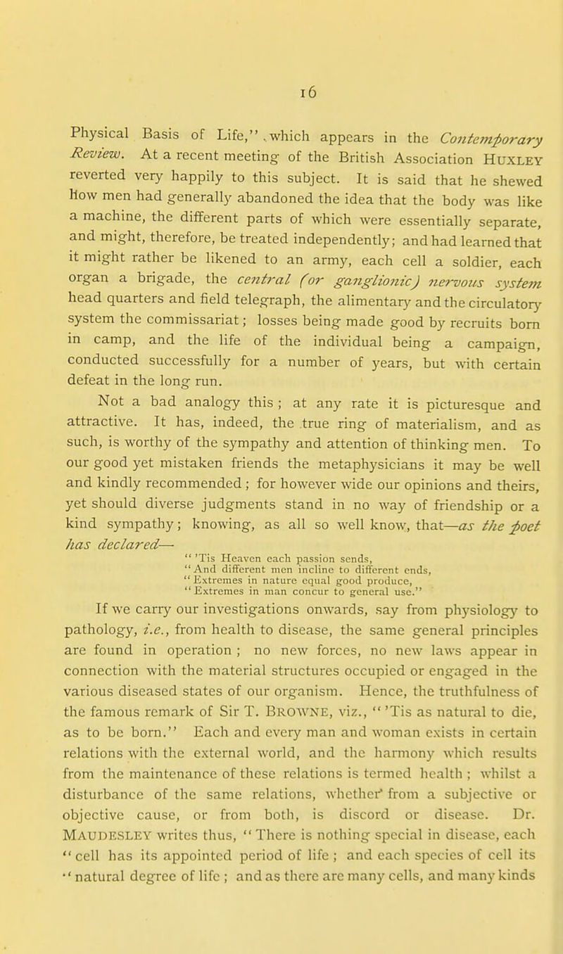 Physical Basis of Life, . which appears in the Contemporary Review. At a recent meeting of the British Association Huxley reverted very happily to this subject. It is said that he shewed How men had generally abandoned the idea that the body was like a machine, the different parts of which were essentially separate, and might, therefore, be treated independently; and had learned that it might rather be likened to an army, each cell a soldier, each organ a brigade, the central (or ganglionic) nervous system head quarters and field telegraph, the alimentary and the circulatory system the commissariat; losses being made good by recruits bom in camp, and the life of the individual being a campaign, conducted successfully for a number of years, but with certain defeat in the long run. Not a bad analogy this ; at any rate it is picturesque and attractive. It has, indeed, the true ring of materialism, and as such, is worthy of the sympathy and attention of thinking men. To our good yet mistaken friends the metaphysicians it may be well and kindly recommended ; for however wide our opinions and theirs, yet should diverse judgments stand in no way of friendship or a kind sympathy; knowing, as all so well know, that—as the ;poet has declared—  'Tis Heaven each passion sends, And different men incline to different ends,  Extremes in nature equal good produce,  Extremes in man concur to general use. If we carry our investigations onwards, say from physiology to pathology, i.e., from health to disease, the same general principles are found in operation ; no new forces, no new laws appear in connection with the material structures occupied or engaged in the various diseased states of our organism. Hence, the truthfulness of the famous remark of Sir T. Browne, viz.,  'Tis as natural to die, as to be born. Each and every man and woman exists in certain relations with the external world, and the harmony which results from the maintenance of these relations is termed health ; whilst a disturbance of the same relations, whether from a subjective or objective cause, or from botli, is discord or disease. Dr. Maudesley writes thus,  There is nothing special in disease, each  cell has its appointed period of life ; and each species of cell its •' natural degree of life ; and as there are many cells, and many kinds