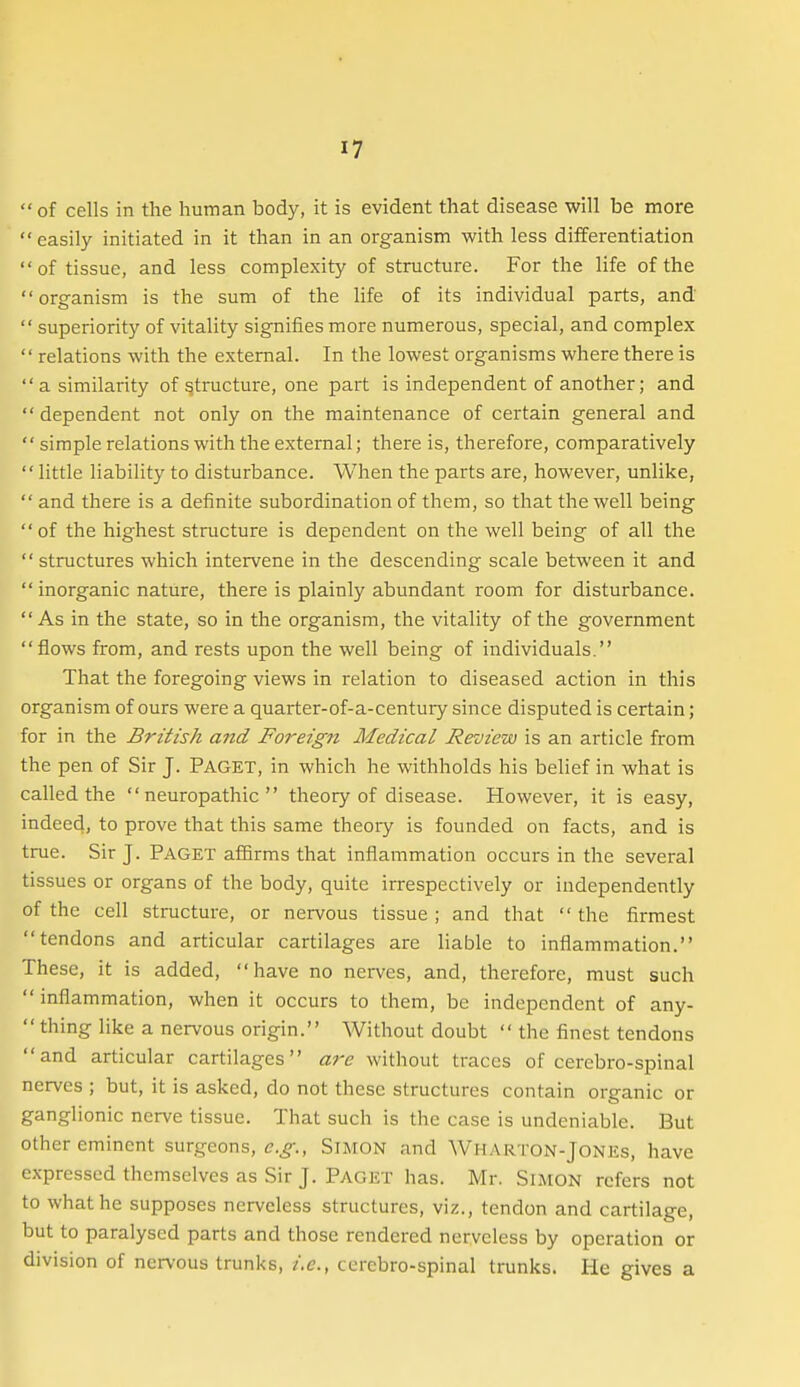  of cells in the human body, it is evident that disease will be more easily initiated in it than in an organism with less differentiation of tissue, and less complexity of structure. For the life of the organism is the sum of the life of its individual parts, and  superiority of vitality signifies more numerous, special, and complex  relations with the external. In the lowest organisms where there is a similarity of structure, one part is independent of another; and  dependent not only on the maintenance of certain general and  simple relations with the external; there is, therefore, comparatively little liability to disturbance. When the parts are, however, unlike,  and there is a definite subordination of them, so that the well being of the highest structure is dependent on the well being of all the  structures which intervene in the descending scale between it and  inorganic nature, there is plainly abundant room for disturbance. As in the state, so in the organism, the vitality of the government flows from, and rests upon the well being of individuals. That the foregoing views in relation to diseased action in this organism of ours were a quarter-of-a-centuiy since disputed is certain; for in the British and Foreign Medical Review is an article from the pen of Sir J. PAGET, in which he withholds his belief in what is called the neuropathic theory of disease. However, it is easy, indeed, to prove that this same theoiy is founded on facts, and is true. Sir J. PAGET affirms that inflammation occurs in the several tissues or organs of the body, quite irrespectively or independently of the cell structure, or nervous tissue ; and that  the firmest tendons and articular cartilages are liable to inflammation. These, it is added, have no nerves, and, therefore, must such  inflammation, when it occurs to them, be independent of any-  thing like a nervous origin. Without doubt  the finest tendons and articular cartilages are without traces of cerebro-spinal nerves ; but, it is asked, do not these structures contain organic or ganglionic nerve tissue. That such is the case is undeniable. But other eminent surgeons, e.g., Simon and Wharton-Jones, have expressed themselves as Sir J. Paget has. Mr. Simon refers not to what he supposes nerveless structures, viz., tendon and cartilage, but to paralysed parts and those rendered nerveless by operation or division of nervous trunks, i.e., cerebro-spinal trunks. He gives a