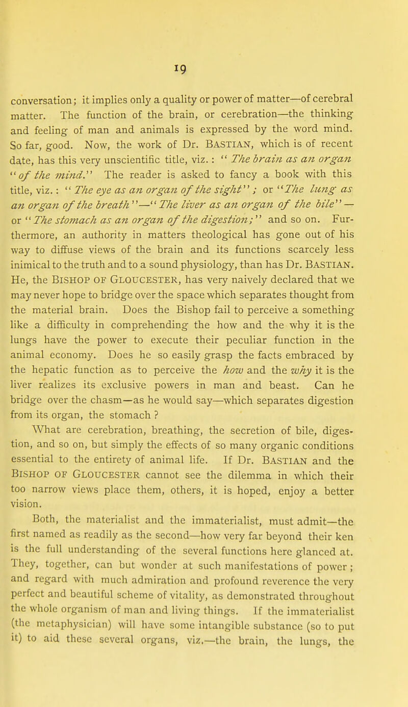 conversation; it implies only a quality or power of matter—of cerebral matter. The function of the brain, or cerebration—the thinking and feeling of man and animals is expressed by the word mind. So far, good. Now, the work of Dr. Bastian, which is of recent date, has this very unscientific title, viz.:  The brain as aii organ of the mind. The reader is asked to fancy a book with this title, viz.:  The eye as an organ of the sight ; or '^The Izmg as an organ of the breath—The liver as an organ of the bile — or  The stomach as an organ of the digestion; and so on. Fur- thermore, an authority in matters theological has gone out of his way to diffuse views of the brain and its functions scarcely less inimical to the truth and to a sound physiology, than has Dr. Bastian. He, the BiSHOP OF GLOUCESTER, has very naively declared that we may never hope to bridge over the space which separates thought from the material brain. Does the Bishop fail to perceive a something like a diflficulty in comprehending the how and the why it is the lungs have the power to execute their peculiar function in the animal economy. Does he so easily grasp the facts embraced by the hepatic function as to perceive the how and the why it is the liver realizes its exclusive powers in man and beast. Can he bridge over the chasm—as he would say—which separates digestion from its organ, the stomach ? What are cerebration, breathing, the secretion of bile, diges- tion, and so on, but simply the eifects of so many organic conditions essential to the entirety of animal life. If Dr. BASTIAN and the Bishop of Gloucester cannot see the dilemma in which their too narrow views place them, others, it is hoped, enjoy a better vision. Both, the materialist and the immaterialist, must admit—the first named as readily as the second—how very far beyond their ken is the full understanding of the several functions here glanced at. They, together, can but wonder at such manifestations of power; and regard with much admiration and profound reverence the very perfect and beautiful scheme of vitality, as demonstrated throughout the whole organism of man and living things. If the immaterialist (the metaphysician) will have some intangible substance (so to put it) to aid these several organs, viz.—the brain, the lungs, the