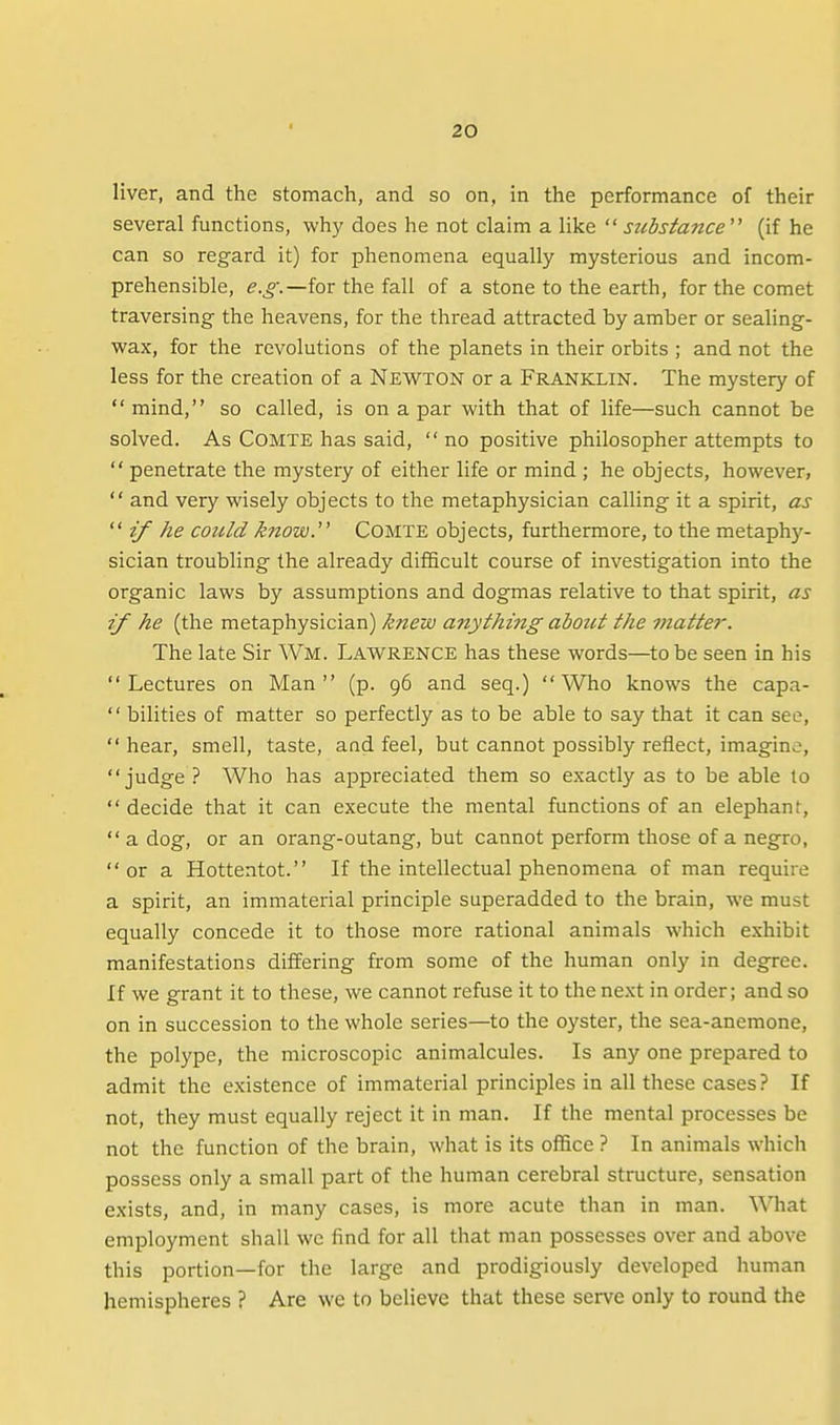 liver, and the stomach, and so on, in the performance of their several functions, why does he not claim a like substance''' (if he can so regard it) for phenomena equally mysterious and incom- prehensible, for the fall of a stone to the earth, for the comet traversing the heavens, for the thread attracted by amber or sealing- wax, for the revolutions of the planets in their orbits ; and not the less for the creation of a Newton or a Franklin. The mystery of  mind, so called, is on a par with that of life—such cannot be solved. As COMTE has said,  no positive philosopher attempts to  penetrate the mystery of either life or mind ; he objects, however,  and very wisely objects to the metaphysician calling it a spirit, as if he could know.' Comte objects, furthermore, to the metaphy- sician troubling the already difScult course of investigation into the organic laws by assumptions and dogmas relative to that spirit, as if he (the metaphysician) knew anything about the matte?-. The late Sir Wm. Lawrence has these words—to be seen in his Lectures on Man (p. 96 and seq.) Who knows the capa-  bilities of matter so perfectly as to be able to say that it can see,  hear, smell, taste, and feel, but cannot possibly reflect, imagine, judge ? Who has appreciated them so e.xactly as to be able to  decide that it can execute the mental functions of an elephant,  a dog, or an orang-outang, but cannot perform those of a negro,  or a Hottentot. If the intellectual phenomena of man require a spirit, an immaterial principle superadded to the brain, we must equally concede it to those more rational animals which exhibit manifestations differing from some of the human only in degree. If we grant it to these, we cannot refuse it to the next in order; and so on in succession to the whole series—to the oyster, the sea-anemone, the polype, the microscopic animalcules. Is any one prepared to admit the existence of immaterial principles in all these cases? If not, they must equally reject it in man. If the mental processes be not the function of the brain, what is its office ? In animals which possess only a small part of the human cerebral structure, sensation exists, and, in many cases, is more acute than in man. \\niat employment shall wc find for all that man possesses over and above this portion—for the large and prodigiously developed human hemispheres ? Are we to believe that these serve only to round the