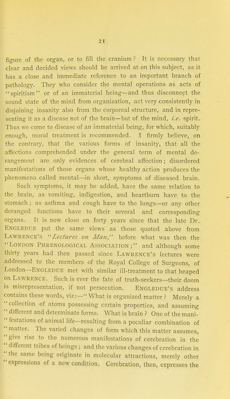 figure of the organ, or to fill the cranium ? It is necessary that clear and decided views should be arrived at on this subject, as it has a close and immediate reference to an important branch of pathology. They who consider the mental operations as acts of spiritism or of an immaterial being—and thus disconnect the sound state of the mind from organization, act very consistently in disjoining insanity also firom the corporeal structure, and in repre- senting it as a disease not of the brain—but of the mind, i.e. spirit. Thus we come to disease of an immaterial being, for which, suitably enough, moral treatment is recommended. I firmly believe, on the contrary, that the various forms of insanity, that all the affections comprehended under the general term of mental de- rangement are only evidences of cerebral affection; disordered manifestations of those organs whose healthy action produces the phenomena called mental—in short, symptoms of diseased brain. Such symptoms, it may be added, have the same relation to the brain, as vomiting, indigestion, and heartburn have to the stomach ; as asthma and cough have to the lungs—or any other deranged functions have to their several and corresponding organs. It is now close on forty years since that the late Dr. EjSTGLEDue put the same views as those quoted above from Lawrence's Lectures on Man,'' before what was then the London Phrenological Association; and although some thirty years had then passed since LAWRENCE'S lectures were addressed to the members of the Royal College of Surgeons, of London—Engledue met with similar ill-treatment to that heaped on Lawrence. Such is ever the fate of truth-seekers—their doom is misrepresentation, if not persecution. Engledue'S address contains these words, viz:— What is organized matter ? Merely a collection of atoms possessing certain properties, and assuming '' diiferent and determinate forms. What is brain ? One of the mani- festations of animal life—resulting from a peculiar combination of  matter. The varied changes of form which this matter assumes, give rise to the numerous manifestations of cerebration in the  different tribes of beings ; and the various changes of cerebration in the same being originate in molecular attractions, merely other expressions of a new condition. Cerebration, then, expresses the