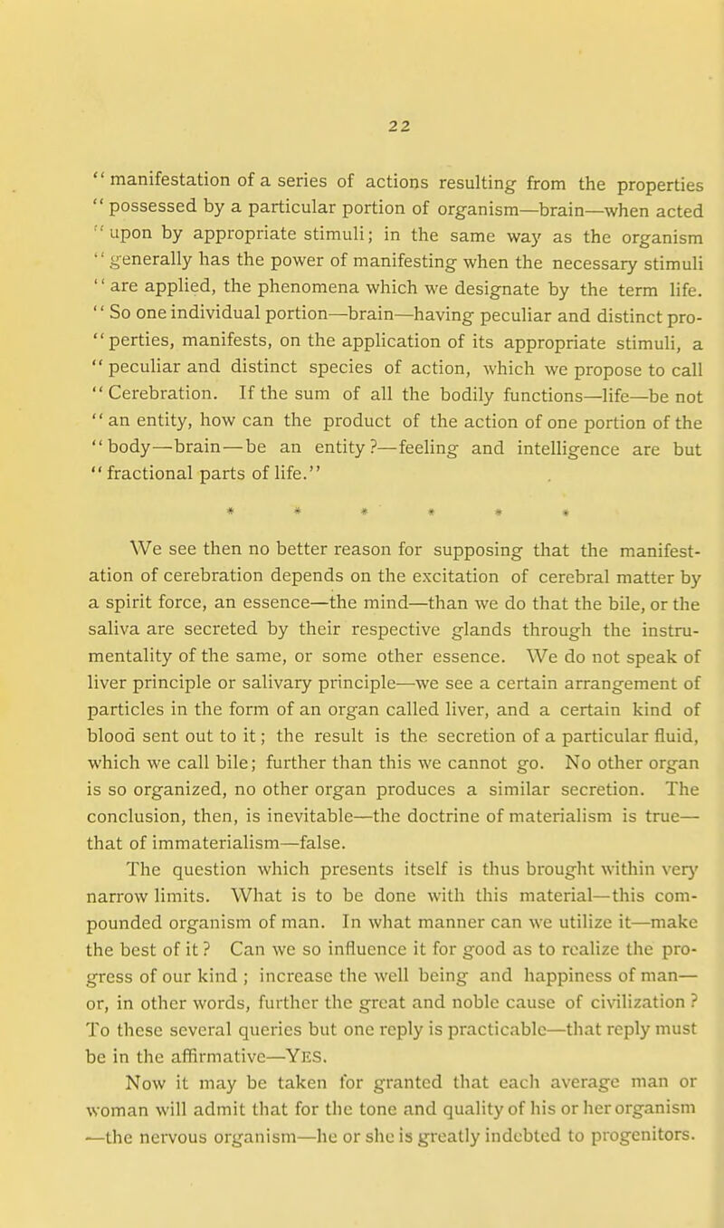  manifestation of a series of actions resulting from the properties  possessed by a particular portion of organism—brain—when acted upon by appropriate stimuli; in the same way as the organism generally has the power of manifesting when the necessary stimuli '' are applied, the phenomena which we designate by the term life. So one individual portion—brain—having peculiar and distinct pro- perties, manifests, on the application of its appropriate stimuli, a peculiar and distinct species of action, which we propose to call Cerebration. If the sum of all the bodily functions—life—be not an entity, how can the product of the action of one portion of the body—brain—be an entity?—feeling and intelligence are but fractional parts of life. * * # « * * We see then no better reason for supposing that the manifest- ation of cerebration depends on the excitation of cerebral matter by ' a spirit force, an essence—the mind—than we do that the bile, or the saliva are secreted by their respective glands through the instru- mentality of the same, or some other essence. We do not speak of liver principle or salivary principle^—we see a certain arrangement of particles in the form of an organ called liver, and a certain kind of blood sent out to it; the result is the secretion of a particular fluid, which we call bile; further than this we cannot go. No other organ is so organized, no other organ produces a similar secretion. The conclusion, then, is inevitable—the doctrine of materialism is true— that of immaterialism—false. The question which presents itself is thus brought witliin verj' narrow limits. What is to be done with this material—this com- pounded organism of man. In what manner can we utilize it—make the best of it ? Can we so influence it for good as to realize the pro- gress of our kind ; increase the well being and happiness of man— or, in other words, further the great and noble cause of civilization ? To these several queries but one reply is practicable—that reply must be in the affirmative—Yes. Now it may be taken for granted that each average man or woman will admit that for the tone and quality of his or her organism —the nervous organism—he or she is greatly indebted to progenitors. 1