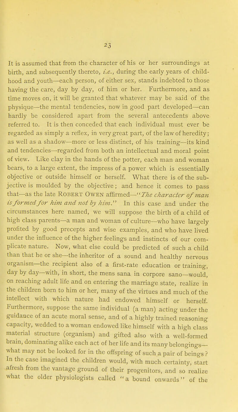 It is assumed that from the character of his or her surroundings at birth, and subsequently thereto, i.e., during the early years of child- hood and youth—each person, of either sex, stands indebted to those having the care, day by day, of him or her. Furthermore, and as time moves on, it will be granted that whatever may be said of the physique—the mental tendencies, now in good part developed—can hardly be considered apart from the several antecedents above referred to. It is then conceded that each individual must ever be regarded as simply a reflex, in very great part, of the law of heredity; as well as a shadow—more or less distinct, of his training—its kind and tendencies—regarded from both an intellectual and moral point of view. Like clay in the hands of the potter, each man and woman bears, to a large extent, the impress of a power which is essentially objective or outside himself or herself. What there is of the sub- jective is moulded by the objective; and hence it comes to pass that—as the late Robert Owen af&rmed—The character of man is formed for him and not by him.'' In this case and under the circumstances here named, we will suppose the birth of a child of high class parents—a man and woman of culture—who have largely profited by good precepts and wise examples, and who have lived under the influence of the higher feelings and instincts of our com- plicate nature. Now, what else could be predicted of such a child than that he or she—the inheritor of a sound and healthy nervous organism—the recipient also of a first-rate education or training, day by day—with, in short, the mens sana in corpora sano—would, on reaching adult life and on entering the marriage state, realize in the children born to him or her, many of the virtues and much of the intellect with which nature had endowed himself or herself. Furthermore, suppose the same individual (a man) acting under the guidance of an acute moral sense, and of a highly trained reasoning capacity, wedded to a woman endowed like himself with a high class material structure (organism) and gifted also with a well-formed brain, dominating alike each act of her life and its many belongings— what may not be looked for in the offspring of such a pair of beings ? In the case imagined the children would, with much certainty, start afresh from the vantage ground of their progenitors, and so realize what the older physiologists called a bound onwards of the