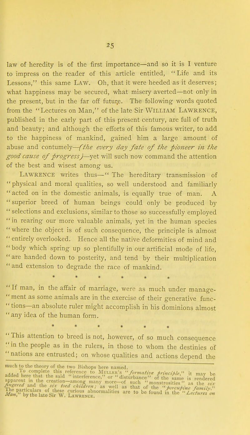 law of heredity is of the first importance—and so it is I venture to impress on the reader of this article entitled, Life and its Lessons, this same LAW. Oh, that it were heeded as it deserves; what happiness may be secured, what misery averted—not only in the present, but in the far off futur.e. The following words quoted from the Lectures on Man, of the late Sir VViLLiAM Lawrence, published in the early part of this present century, are full of truth and beauty; and although the efforts of this famous writer, to add to the happiness of mankind, gained him a large amount of abuse and contumely—(the every day fate of the pioneer in the good catise of progress)—yet will such now command the attention of the best and wisest among us. Lawrence writes thus— The hereditary transmission of physical and moral qualities, so well understood and familiarly acted on in the domestic animals, is equally true of man. A  superior breed of human beings could only be produced by  selections and exclusions, similar to those so successfully employed in rearing our more valuable animals, yet in the human species  where the object is of such consequence, the principle is almost  entirely overlooked. Hence all the native deformities of mind and body which spring up so plentifully in our artificial mode of life, are handed down to posterity, and tend by their multiplication and extension to degrade the race of mankind. ****** If man, in the affair of marriage, were as much under manage-  ment as some animals are in the exercise of their generative func- tions—an absolute ruler might accomplish in his dominions almost any idea of the human form. ****** This attention to breed is not, however, of so much consequence in the people as in the rulers, in those to whom the destinies of nations are entrusted; on whose qualities and actions depend the much to the theory of the two Bishops here named. AA <^™P'«'e this reference to Mullku's formative irinrifile it miv lie added here that the .s.aid interference, or  disturb.ance of t e same is rendered apparent in the crcation-among many more-of such  monstrosi^fo  as the ^/'v Jtnffered ^ud the .,.v ioe.l chiUren; as well as that of the ''/J <r,'/,>,r/W/v 