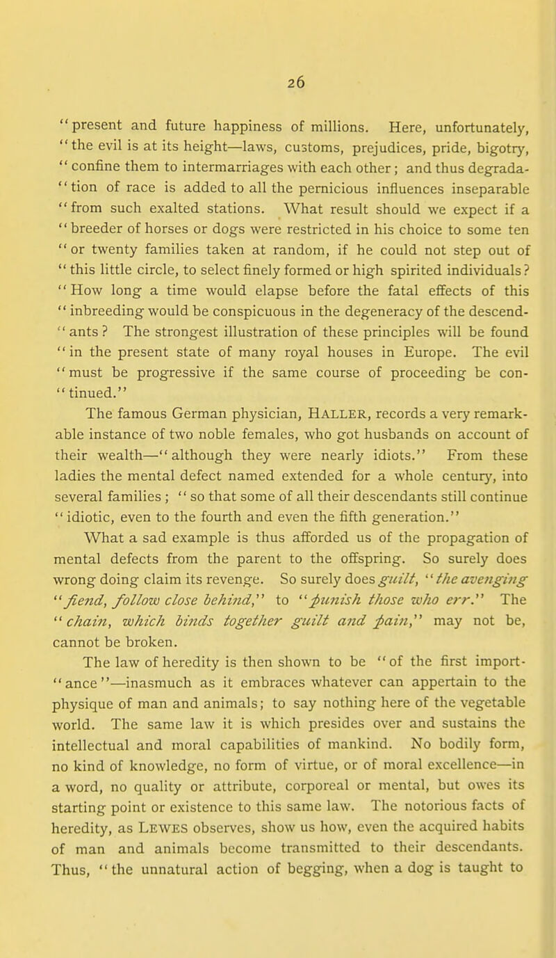 present and future happiness of millions. Here, unfortunately, the evil is at its height—laws, customs, prejudices, pride, bigotry,  confine them to intermarriages with each other; and thus degrada- tion of race is added to all the pernicious influences inseparable from such exalted stations. What result should we expect if a  breeder of horses or dogs were restricted in his choice to some ten or twenty families taken at random, if he could not step out of  this little circle, to select finely formed or high spirited individuals ? How long a time would elapse before the fatal effects of this  inbreeding would be conspicuous in the degeneracy of the descend-  ants ? The strongest illustration of these principles will be found in the present state of many royal houses in Europe. The evil must be progressive if the same course of proceeding be con-  tinned. The famous German physician, Haller, records a very remark- able instance of two noble females, who got husbands on account of their wealth—although they were nearly idiots. From these ladies the mental defect named extended for a whole century, into several families ; so that some of all their descendants still continue  idiotic, even to the fourth and even the fifth generation. What a sad example is thus afforded us of the propagation of mental defects from the parent to the offspring. So surely does wrong doing claim its revenge. So surely does guilt, '' the avejighig Jiend, follow close behind, to ^tmish those who err. The  chain, which binds together guilt and ^aift, may not be, cannot be broken. The law of heredity is then shown to be of the first import- ance—inasmuch as it embraces whatever can appertain to the physique of man and animals; to say nothing here of the vegetable world. The same law it is which presides over and sustains the intellectual and moral capabilities of mankind. No bodily form, no kind of knowledge, no form of virtue, or of moral excellence—in a word, no quality or attribute, corporeal or mental, but owes its starting point or existence to this same law. The notorious facts of heredity, as Lewes obsei-ves, show us how, even the acquired habits of man and animals become transmitted to their descendants. Thus, the unnatural action of begging, when a dog is taught to