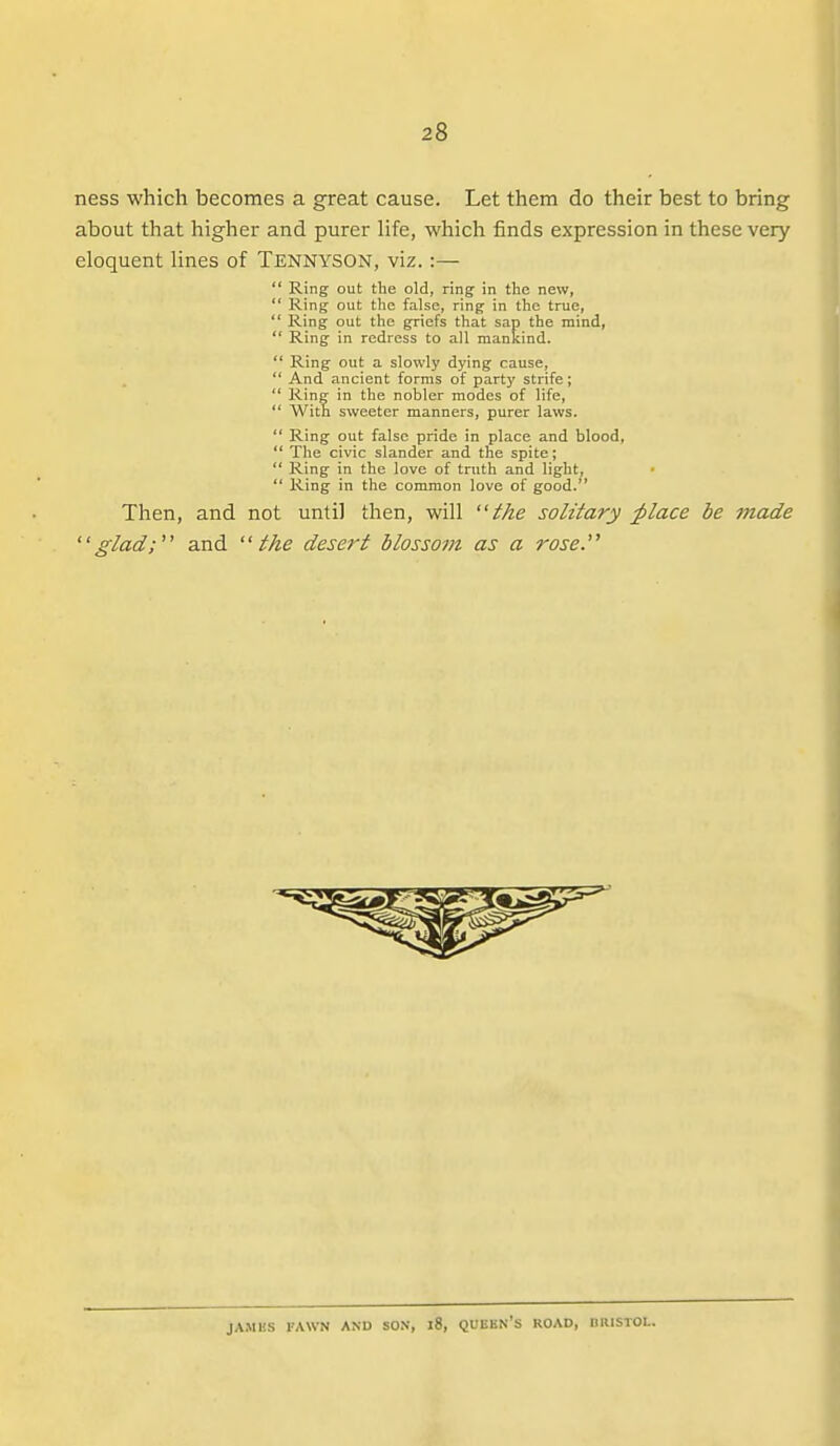 ness which becomes a great cause. Let them do their best to bring about that higher and purer life, which finds expression in these very eloquent lines of Tennyson, viz.:—  Ring out the old, ring- in the new,  Ring out the false, ring in the true,  Ring out the griefs that sap the mind,  Ring in redress to all mankind.  Ring out a slowly dying cause,  And ancient forms of party strife;  Ring in the nobler modes of life,  With sweeter manners, purer laws.  Ring out false pride in place and blood,  The civic slander and the spite;  Ring in the love of truth and light, ■  Ring in the common love of good. Then, and not until then, will the solitary ^lace be made glad;'' and the desert blossom as a rose. JAMBS FAWN AND SON, l8, QUUKN's ROAD, IllUSTOL.