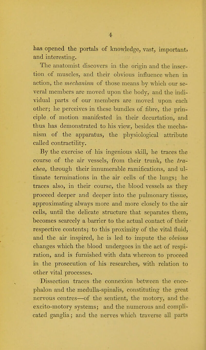 has opened the portals of knowledge, vast, important, and interesting. The anatomist discovers in the origin and the inser- tion of muscles, and their obvious influence when in action, the mechanism of those means by which our se- veral members are moved upon the body, and the indi- vidual parts of our members are moved upon each other; he perceives in these bundles of fibre, the prin- ciple , of motion manifested in their decurtation, and thus has demonstrated to his view, besides the mecha- nism of the apparatus, the physiological attribute called contractility. By the exercise of his ingenious skill, he traces the course of the air vessels, from their trunk, the tra- chea, through their innumerable ramifications, and ul- timate terminations in the air cells of the lungs; he traces also, in their course, the blood vessels as they proceed deeper and deeper into the pulmonary tissue, approximating always more and more closely to the air cells, until the dehcate structure that separates them, becomes scarcely a barrier to the actual contact of their respective contents; to this proximity of the vital fluid, and the air inspired, he is led to impute the obvious changes which the blood undergoes in the act of respi- ration, and is furnished with data whereon to proceed in the prosecution of his researches, with relation to other vital processes. Dissection traces the connexion between the ence- phalon and the medulla-spinalis, constituting the great nervous centres—of the sentient, the motorj^, and the excito-motory systems; and the numerous and compli- cated ganglia; and the nerves which traverse all parts