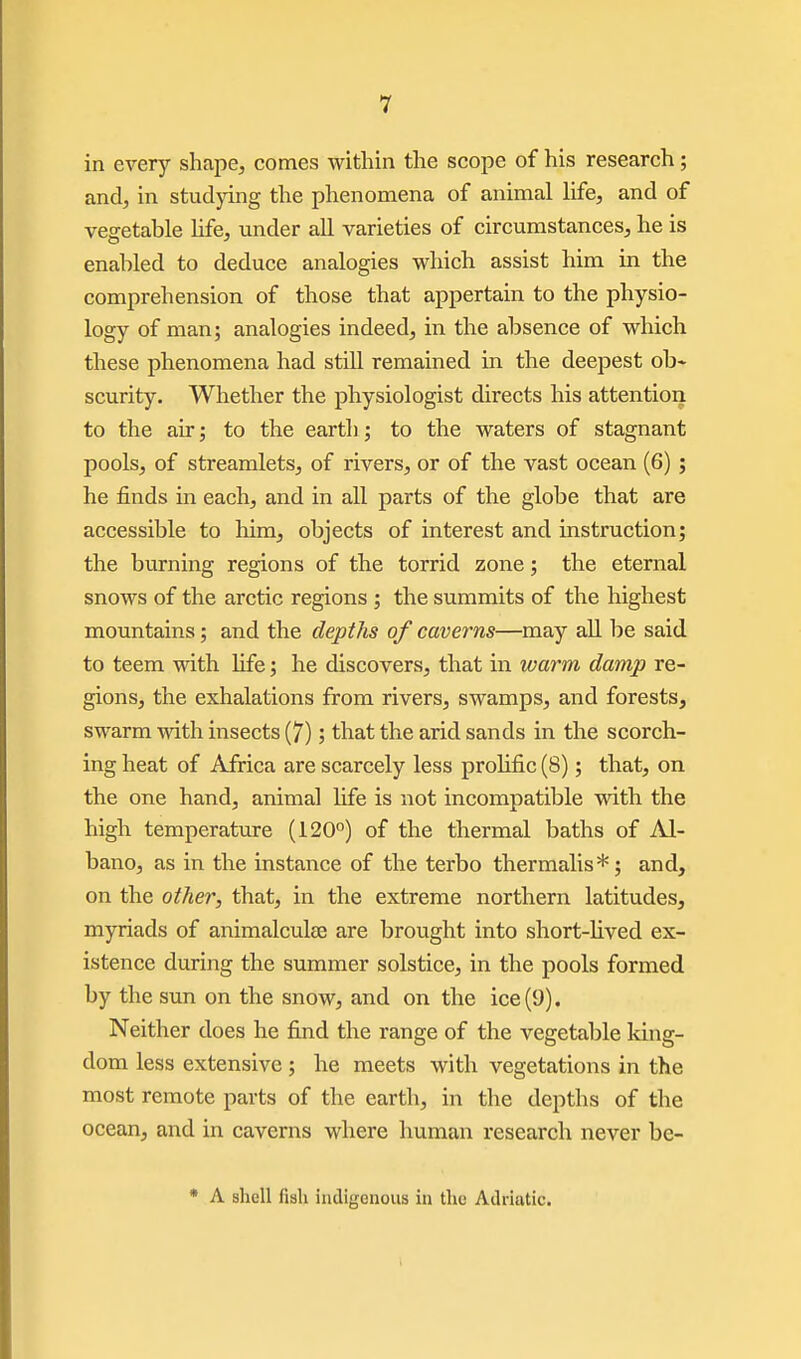 in every shape, comes within the scope of his research; and, in studpng the phenomena of animal life, and of vegetable hfe, under aU varieties of circumstances, he is enabled to deduce analogies which assist him in the comprehension of those that appertain to the physio- logy of man; analogies indeed, in the absence of which these phenomena had still remained in the deepest ob* scurity. Whether the physiologist directs his attention to the air; to the earth; to the waters of stagnant pools, of streamlets, of rivers, or of the vast ocean (6); he finds in each, and in all parts of the globe that are accessible to him, objects of interest and instruction; the burning regions of the torrid zone; the eternal snows of the arctic regions ; the summits of the highest mountains; and the depths of caverns—may aU l)e said to teem with Ufe; he discovers, that in warm damp re- gions, the exhalations from rivers, swamps, and forests, swarm with insects (7); that the arid sands in the scorch- ing heat of Africa are scarcely less prolific (8); that, on the one hand, animal Ufe is not incompatible with the high temperature (120°) of the thermal baths of Al- bano, as in the instance of the terbo thermalis*; and, on the other, that, in the extreme northern latitudes, myriads of animalculse are brought into short-lived ex- istence during the summer solstice, in the pools formed by the sun on the snow, and on the ice (9). Neither does he find the range of the vegetable king- dom less extensive ; he meets with vegetations in the most remote parts of the earth, in the depths of the ocean, and in caverns where human research never be- • A shell fish indigenous in the Adriatic.