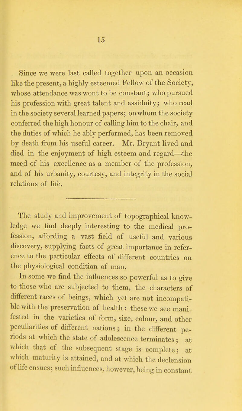 Since we were last called together upon an occasion like the present, a highly esteemed Fellow of the Society, whose attendance was wont to be constant; who pursued his profession with great talent and assiduity; who read in the society several learned papers; on whom the society conferred the high honour of calling him to the chair, and the duties of which he ably performed, has been removed by death from his useful career. Mr. Bryant Hved and died in the enjoyment of high esteem and regard—'the mee.d of his excellence as a member of the profession, and of his urbanity, courtesy, and integrity in the social relations of Hfe. The study and improvement of topographical know- ledge we find deeply interesting to the medical pro- fession, affording a vast field of useful and various discovery, supplying facts of great importance in refer- ence to the particular effects of different countries on the physiological condition of man. In some we find the influences so powerful as to give to those who are subjected to them, the characters of different races of beings, which yet are not incompati- ble with the preservation of health : these we see mani- fested in the varieties of form, size, colour, and other peculiarities of different nations; in the different pe- riods at which the state of adolescence terminates; at which that of the subsequent stage is complete; at which maturity is attained, and at which the declension of Ufe ensues; such influences, however, being in constant