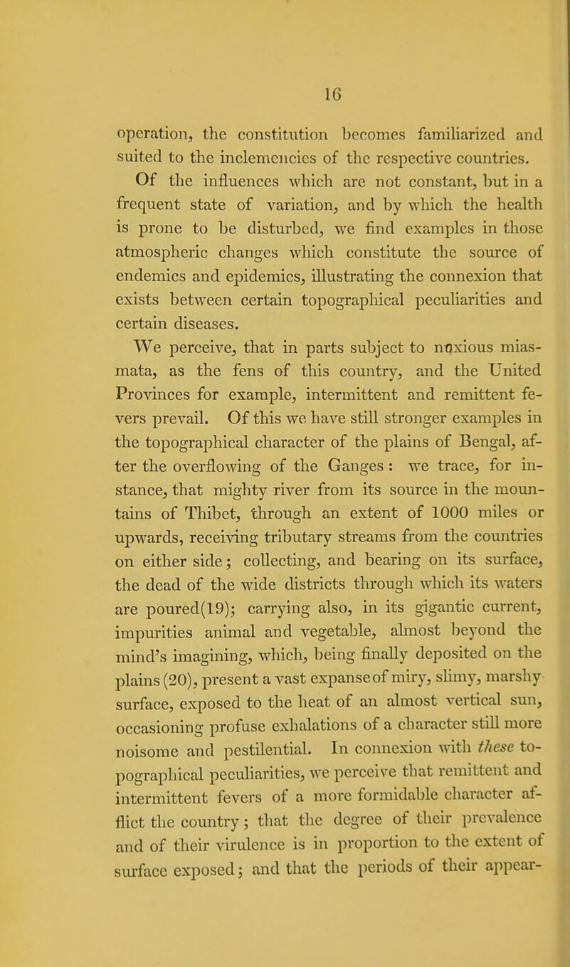 operation, the constitution becomes familiarized and suited to the inclemencies of the respective countries. Of the influences which are not constant, but in a frequent state of variation, and by which the health is prone to be disturbed, we find examples in those atmospheric changes which constitute the source of endemics and epidemics, illustrating the connexion that exists between certain topographical peculiarities and certain diseases. We perceive, that in parts subject to ntixious mias- mata, as the fens of this countr^^, and the United Provinces for example, intermittent and remittent fe- vers prevail. Of this we have still stronger examples in the topographical character of the plains of Bengal, af- ter the overflowing of the Ganges : we trace, for in- stance, that mighty river from its source in the movm- tains of Thibet, through an extent of 1000 miles or upwards, receiving tributary streams from the countries on either side; collecting, and bearing on its surface, the dead of the wide districts through which its waters are poured(19); carrying also, in its gigantic current, impurities animal and vegetable, almost beyond the mind's imagining, which, being finally deposited on the plains (20), present a vast expanseof miry, slimy, marshy surface, exposed to the heat of an almost vertical sun, occasioning profuse exhalations of a character still more noisome and pestilential. In connexion with these to- pographical peculiarities, ^ve perceive that remittent and intermittent fevers of a more formidable character af- flict the country; that the degree of their prevalence and of their virulence is in proportion to the extent of surface exposed 5 and that the periods of their appear-