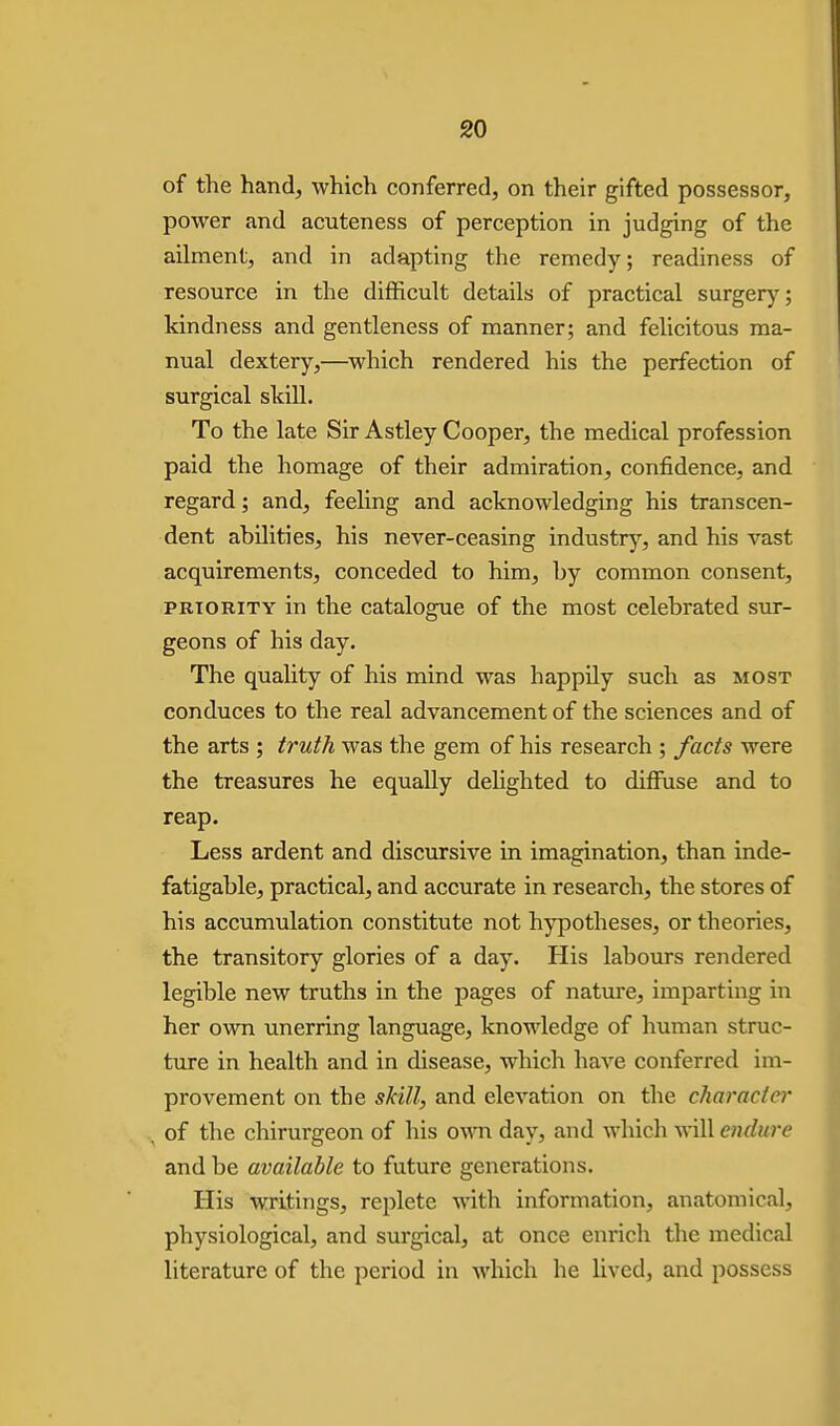 of the hand, which conferred, on their gifted possessor, power and acuteness of perception in judging of the ailment, and in adapting the remedy; readiness of resource in the difficult details of practical surgery; kindness and gentleness of manner; and felicitous ma- nual dextery,—^which rendered his the perfection of surgical skill. To the late Sir Astley Cooper, the medical profession paid the homage of their admiration, confidence, and regard; and, feehng and acknowledging his transcen- dent abilities, his never-ceasing industry, and his vast acquirements, conceded to him, by common consent, PRIORITY in the catalogue of the most celebrated sur- geons of his day. The quality of his mind was happily such as most conduces to the real advancement of the sciences and of the arts ; truth was the gem of his research ; facts were the treasures he equally dehghted to diffuse and to reap. Less ardent and discursive in imagination, than inde- fatigable, practical, and accurate in research, the stores of his accumulation constitute not hypotheses, or theories, the transitory glories of a day. His labours rendered legible new truths in the pages of nature, imparting in her own unerring language, knowledge of human struc- ture in health and in disease, which have conferred im- provement on the skill, and elevation on the character of the chirurgeon of his own day, and which will endure and be available to future generations. His writings, replete with information, anatomical, physiological, and surgical, at once enrich the medical literature of the period in which he lived, and possess