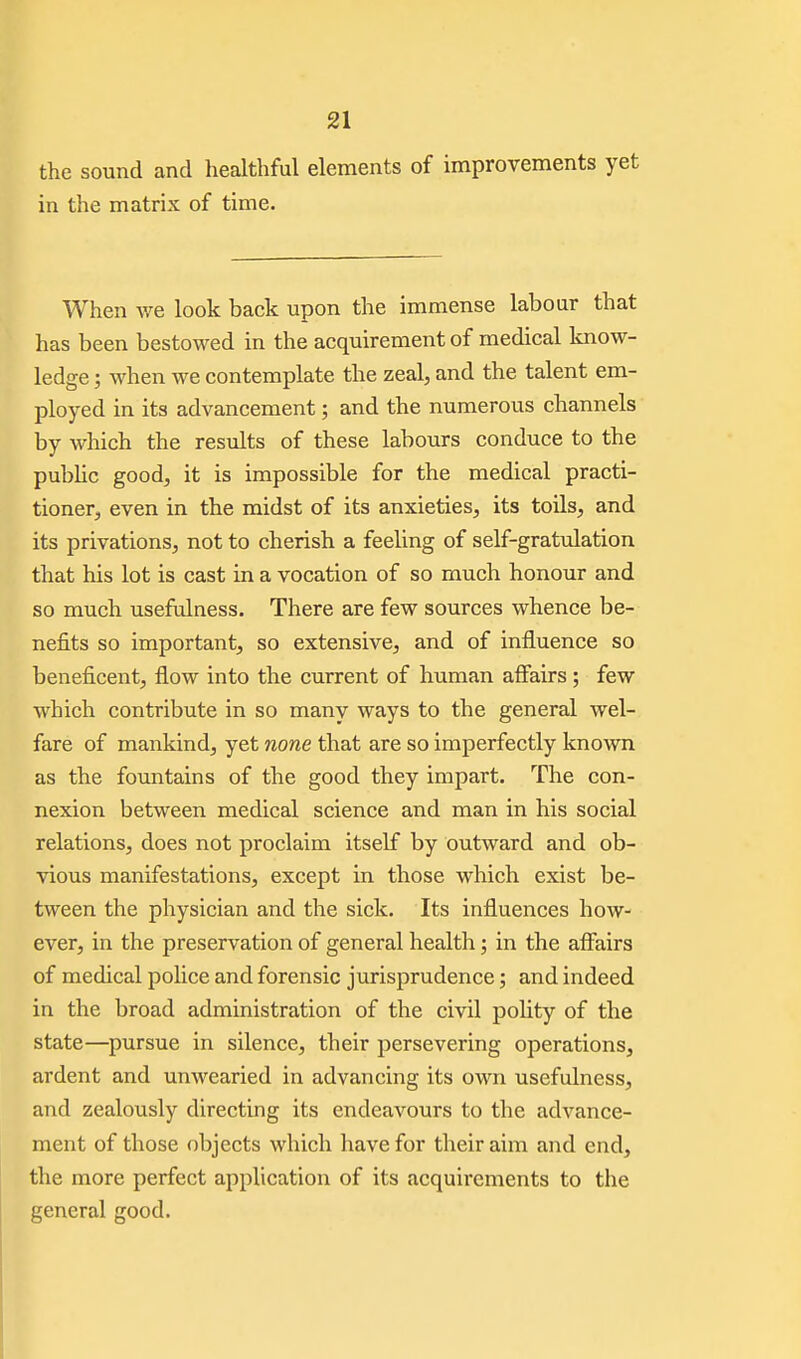 the sound and healthful elements of improvements yet in the matrix of time. When we look back upon the immense labour that has been bestowed in the acquirement of medical know- ledge ; when we contemplate the zeal, and the talent em- ployed in its advancement; and the numerous channels by which the results of these labours conduce to the pubhc good, it is impossible for the medical practi- tioner, even in the midst of its anxieties, its toils, and its privations, not to cherish a feeling of self-gratiilation that his lot is cast in a vocation of so much honour and so much usefulness. There are few sources whence be- nefits so important, so extensive, and of influence so beneficent, flow into the current of human affairs; few which contribute in so many ways to the general wel- fare of mankind, yet none that are so imperfectly known as the fountains of the good they impart. The con- nexion between medical science and man in his social relations, does not proclaim itself by outward and ob- vious manifestations, except in those which exist be- tween the physician and the sick. Its influences how- ever, in the preservation of general health; in the affairs of medical police and forensic jurisprudence; and indeed in the broad administration of the civil polity of the state—pursue in silence, their persevering operations, ardent and unwearied in advancing its own usefulness, and zealously directing its endeavours to the advance- ment of those objects which have for their aim and end, the more perfect application of its acquirements to the general good.