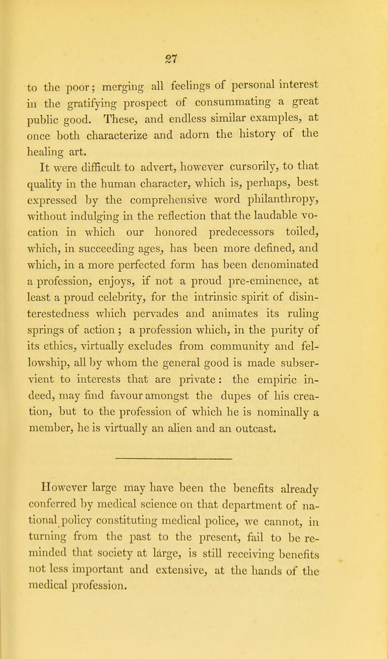 to the poor; merging all feelings of personal interest in the gratifying prospect of consummating a great public good. These, and endless similar examples, at once both characterize and adorn the history of the healing art. It were difficult to advert, however cursorily, to that quality in the human character, which is, perhaps, best expressed by the comprehensive word philanthropy, without indulging in the reflection that the laudable vo- cation in which our honored predecessors toiled, which, in succeeding ages, has been more defined, and which, in a more perfected form has been denominated a profession, enjoys, if not a proud pre-eminence, at least a proud celebrity, for the intrinsic spirit of disin- terestedness which pervades and animates its ruling springs of action ; a profession which, in the purity of its ethics, virtually excludes from community and fel- lowship, all by whom the general good is made subser- vient to interests that are private: the empiric in- deed, may find favour amongst the dupes of his crea- tion, but to the profession of which he is nominally a member, he is virtually an alien and an outcast. However large may have been the benefits already conferred by medical science on that department of na- tional pohcy constituting medical police, we cannot, in turning from the past to the present, fail to be re- minded that society at large, is still receiving benefits not less important and extensive, at the hands of the medical i)rofession.