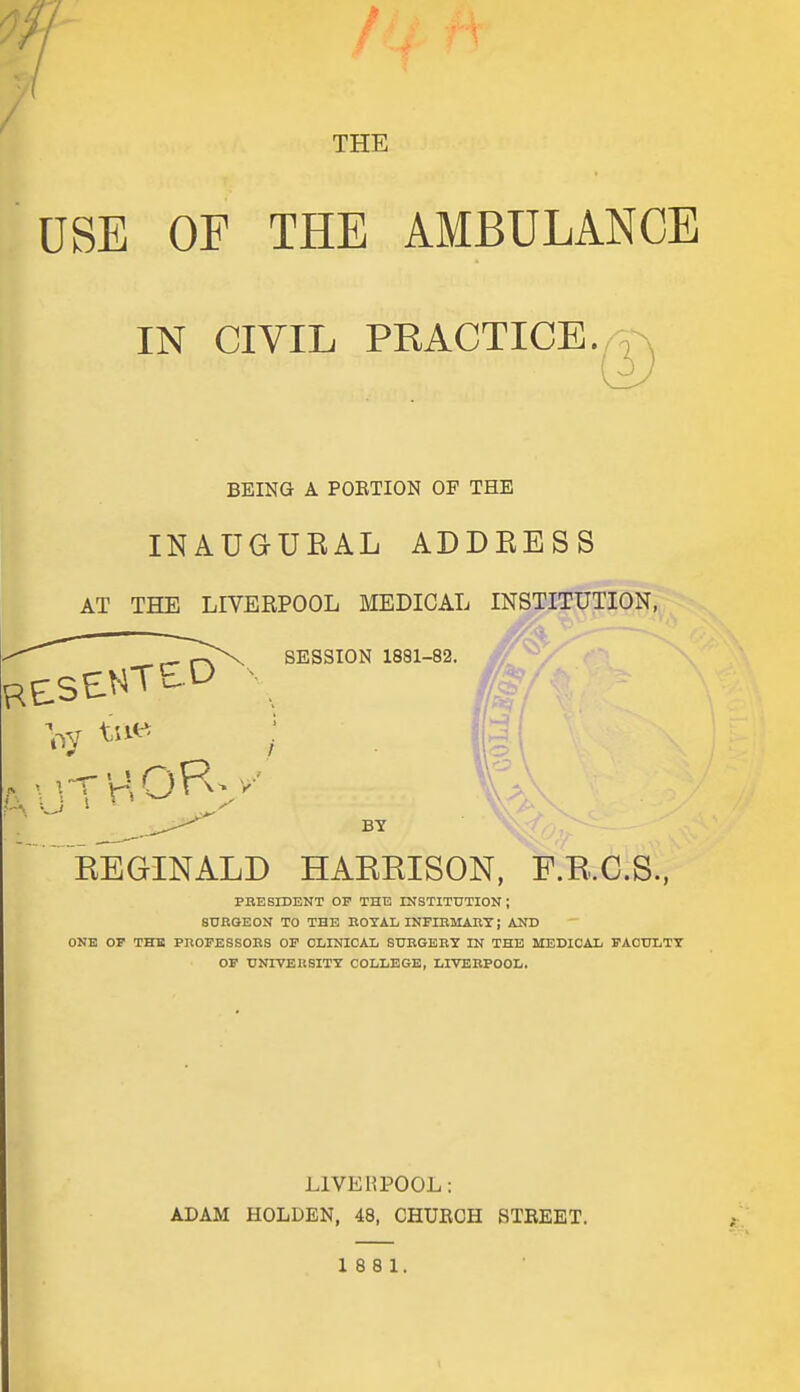 7- THE USE OF THE AMBULANCE IN CIVIL PRACTICE., T BEING A PORTION OF THE INAUGURAL ADDRESS AT THE LIVERPOOL MEDICAL INSTITUTION, SESSION 1881-82. BY REGINALD HARRISON, F.B.61S., PRESIDENT OF THE INSTITUTION ; SURGEON TO THE KOTAL INFIBMART; AND ONE or THE PnOFESSOES OF CLINICAL SUBGEEY IN THE MEDICAL FACULTY OF UOTVERSITY COLLEGE, LIVERPOOL. LIVERPOOL: ADAM HOLDEN, 48, CHURCH STREET. 18 8 1. 1
