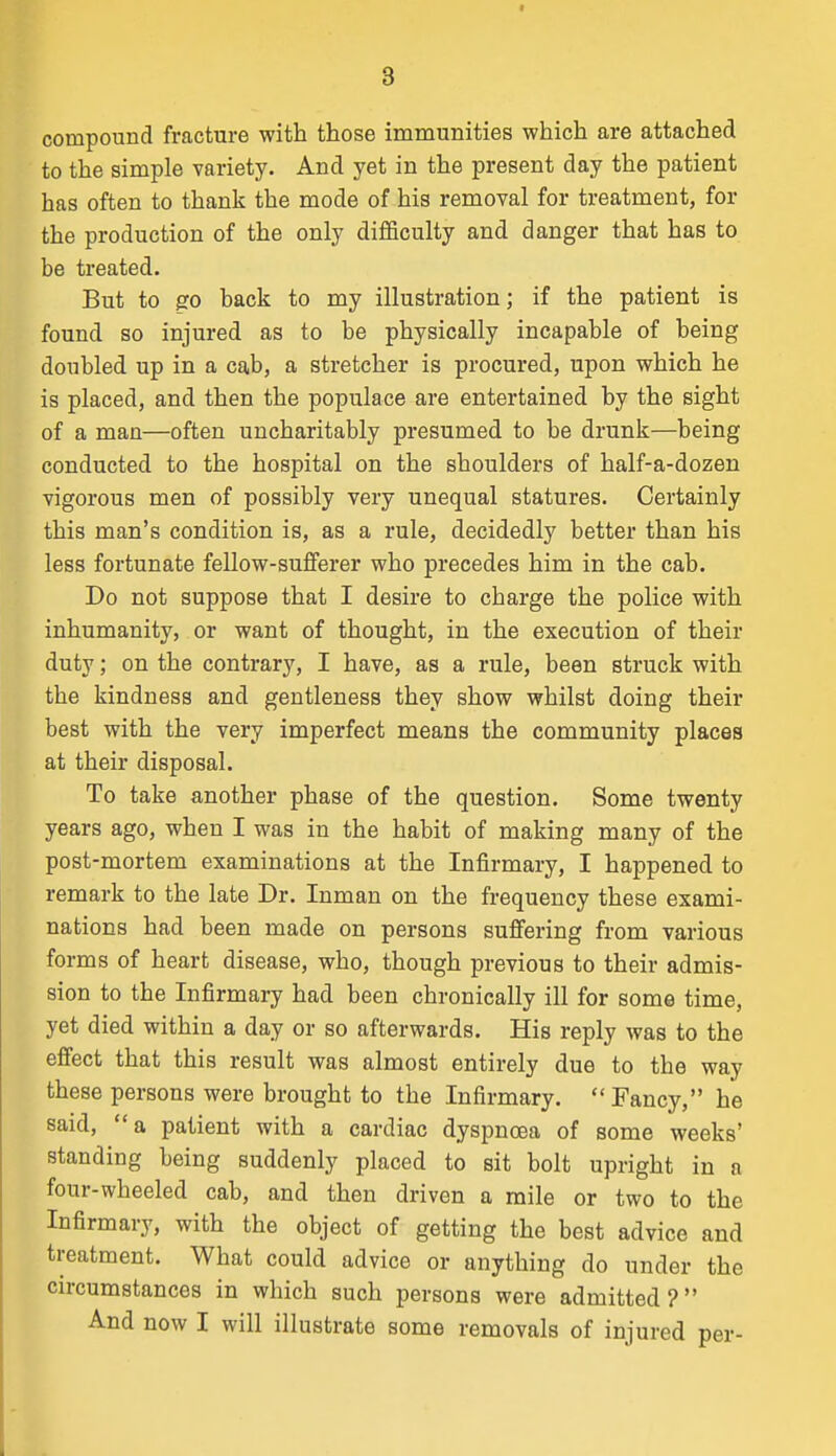 compound fracture with those immunities which are attached to the simple variety. And yet in the present day the patient has often to thank the mode of his removal for treatment, for the production of the only difficulty and danger that has to be treated. But to go back to my illustration; if the patient is found so injured as to be physically incapable of being doubled up in a cab, a stretcher is procured, upon which he is placed, and then the populace are entertained by the sight of a man—often uncharitably presumed to be drunk—being conducted to the hospital on the shoulders of half-a-dozen vigorous men of possibly very unequal statures. Certainly this man's condition is, as a rule, decidedly better than his less fortunate fellow-sufferer who precedes him in the cab. Do not suppose that I desire to charge the police with inhumanity, or want of thought, in the execution of their duty; on the contrary, I have, as a rule, been struck with the kindness and gentleness they show whilst doing their best with the very imperfect means the community places at their disposal. To take another phase of the question. Some twenty years ago, when I was in the habit of making many of the post-mortem examinations at the Infirmary, I happened to remark to the late Dr. Inman on the frequency these exami- nations had been made on persons suffering from various forms of heart disease, who, though previous to their admis- sion to the Infirmary had been chronically ill for some time, yet died within a day or so afterwards. His reply was to the efiect that this result was almost entirely due to the way these persons were brought to the Infirmary. Fancy, he said, a patient with a cardiac dyspnoea of some weeks' standing being suddenly placed to sit bolt upright in a four-wheeled cab, and then driven a mile or two to the Infirmary, with the object of getting the best advice and treatment. What could advice or anything do under the circumstances in which such persons were admitted? And now I will illustrate some removals of injured per-