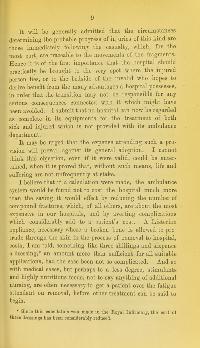 It will be generally admitted that the circumstances determining the probable progress of injuries of this kind are those immediately following the casualty, which, for the most part, are traceable to the movements of the fragments. Hence it is of the first importance that the hospital should practically be brought to the very spot where the injured person lies, or to the bedside of the invalid who hopes to derive benefit from the many advantages a hospital possesses, in order that the transition may not be responsible for any serious consequences connected with it which might have been avoided. I submit that no hospital can now be regarded as complete in its equipments for the treatment of both sick and injured which is not provided with its ambulance department. It may be urged that the expense attending such a pro- vision will prevail against its general adoption. I cannot think this objection, even if it were valid, could be enter- tained, when it is proved that, without such means, life and suffering are not unfrequently at stake. I believe that if a calculation were made, the ambulance system would be found not to cost the hospital much more than the saving it would effect by reducing the number of compound fractures, which, of all others, are about the most ' expensive in our hospitals, and by averting complications which considerably add to a patient's cost. A Listerian appliance, necessary where a broken bone is allowed to pro- trude through the skin in the process of removal to hospital, costs, I am told, something like three shillings and sixpence a dressing,* an amount more than sufficient for all suitable applications, had the case been not so complicated. And so with medical cases, but perhaps to a less degree, stimulants and highly nutritious foods, not to say anything of additional nursing, are often necessary to get a patient over the fatigue attendant on removal, before other treatment can be said to begin. • Since this calculation was made in the Royal Infirmary, the cost of these dressings has been considerably reduced.