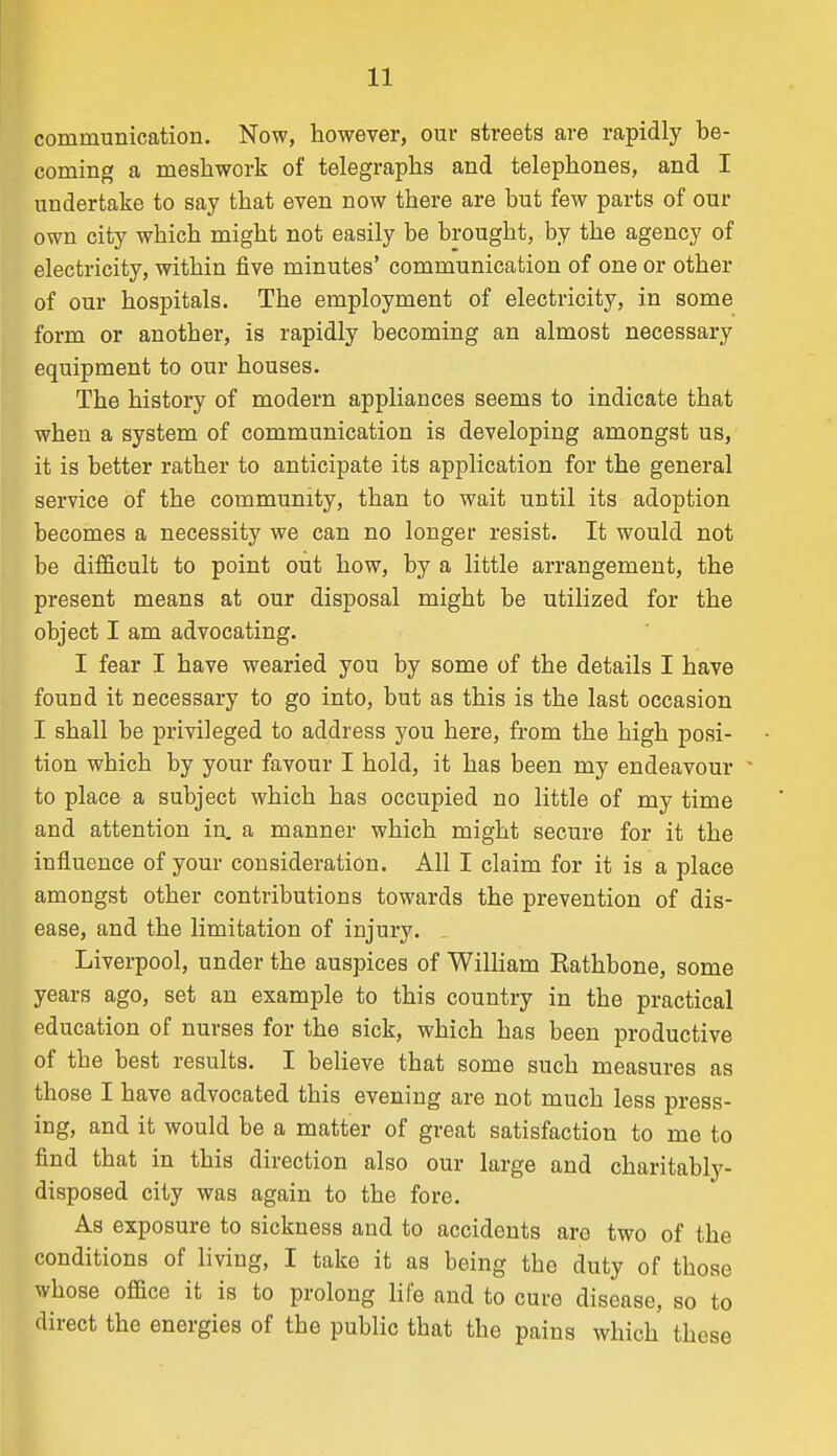 communication. Now, however, our streets are rapidly be- coming a mesliwork of telegraphs and telephones, and I undertake to say that even now there are but few parts of our own city which might not easily be brought, by the agency of electricity, within five minutes' communication of one or other of our hospitals. The employment of electricity, in some form or another, is rapidly becoming an almost necessary equipment to our houses. The history of modern appliances seems to indicate that when a system of communication is developing amongst us, it is better rather to anticipate its application for the general service of the community, than to wait until its adoption becomes a necessity we can no longer resist. It would not be difficult to point out how, by a little arrangement, the present means at our disposal might be utilized for the object I am advocating. I fear I have wearied you by some of the details I have found it necessary to go into, but as this is the last occasion I shall be privileged to address you here, from the high posi- tion which by your favour I hold, it has been my endeavour ~ to place a subject which has occupied no little of my time and attention in. a manner which might secure for it the influence of your consideration. All I claim for it is a place amongst other contributions towards the prevention of dis- ease, and the limitation of injury. Liverpool, under the auspices of William Kathbone, some years ago, set an example to this country in the practical education of nurses for the sick, which has been productive of the best results. I believe that some such measures as those I have advocated this evening are not much less press- ing, and it would be a matter of great satisfaction to me to find that in this direction also our large and charitably- disposed city was again to the fore. As exposure to sickness and to accidents are two of the conditions of living, I take it as being the duty of those whose office it is to prolong life and to cure disease, so to direct the energies of the public that the pains which these