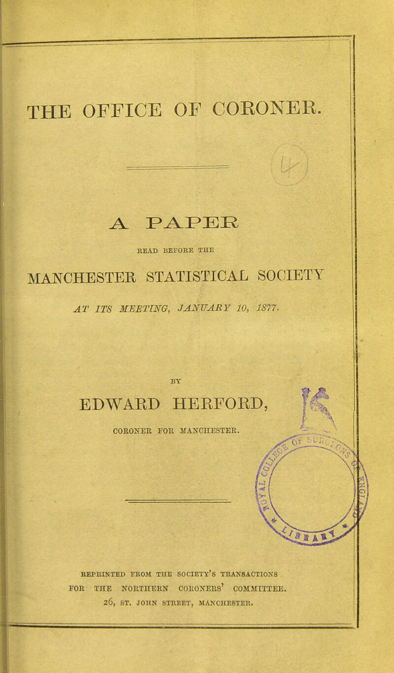 THE OFFICE OF CORONER. BEAD UEFORE THE MANCHESTER STATISTICAL SOCIETY AT ITS MEETING, JANUARY 10, 1877^ BY EDWARD HERFORD, COEONEE rOE MAKCHESTEE. REPRINTED FROM TUB SOCIETY'S TRANSACTIONS FOE THE NOETnEBN COEOXEES' COMMITTEE 26, ST. JOHN STREET, MANCHESTER.